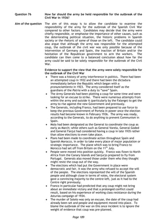 Page 189
Question 76 How far should the army be held responsible for the outbreak of the
Civil War in 1936?
Aim of the question The aim of this essay is to allow the candidate to examine the
responsibility of the army for the outbreak of the Spanish Civil War
compared to other factors. Candidates may decide that the army were
chiefly responsible, or emphasise the importance of other causes, such as
the deteriorating political situation, the historic problems in Spanish
society or the rhetoric of some of those on the left. The candidate could
also argue that although the army was responsible for the attempted
coup, the outbreak of the civil war was only possible because of the
intervention of Germany and Spain, the inaction of Britain and/or the
hesitation of the Republican government to arm the workers. The
candidate can then come to a balanced conclusion about how far the
army could be said to be solely responsible for the outbreak of the Civil
War.
Evidence to support the view that the army were solely responsible for
the outbreak of the Civil War
 There was a history of army interference in politics. There had been
an attempted coup in 1932 and there had been the dictadura
immediately before the Republic which began with a
pronunciamiento in 1923. The army considered itself as the
guardians of the Patria with a duty to “save” Spain.
 The Army Generals had been plotting a coup for some time and were
looking for an excuse to strike. There were numerous attempts from
within the army and outside it (particularly by the Falange) to get the
army to rise against the new Government and previously.
 The Generals, including Franco, had been prepared to use force to
keep the previous Government of Portela in power once the election
results had become known in February 1936. The army was ready,
according to the Generals, to do anything to prevent Communism in
Spain.
 Mola had been designated as the General to coordinate the coup as
early as March; while others such as General Varela, General Goded
and General Fanjul had considered having a coup in late 1935 rather
than allow elections to even take place.
 Plans had been made to coordinate action throughout Spain and
Spanish Morocco, in order to take every place of major population or
strategic importance. The plane which was to bring Franco to
Morocco had set off from Britain on the 11th
July.
 People were moved into position quickly. Franco was flown to North
Africa from the Canary Islands and Sanjurjo prepared to fly from
Portugal. Generals also moved those under them who they thought
might resist the coup out of the way.
 The elections which had put the Government in place were
democratic and fair, it was the army who refused to accept the will
of the people. The elections represented the will of the Spanish
people and although close in terms of votes, the electoral system
gave a convincing majority to the centre-left, just as it had to the
Centre right previously.
 Franco in particular had predicted that any coup might not bring
about an immediate victory and that a prolonged conflict could
result, based on his experience of working class resistance during the
Asturias campaign of 1934.
 The murder of Sotelo was only an excuse, the date of the coup had
already been set and people and equipment moved into place. To
blame the outbreak of the war on this once incident is to ignore the
weight of evidence that coup was pre-planned.
 