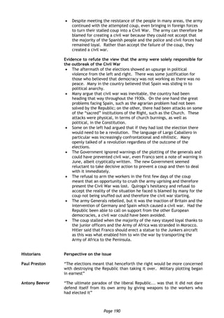 Page 190
 Despite meeting the resistance of the people in many areas, the army
continued with the attempted coup, even bringing in foreign forces
to turn their stalled coup into a Civil War. The army can therefore be
blamed for creating a civil war because they could not accept that
the majority of the Spanish people and the police and civil forces had
remained loyal. Rather than accept the failure of the coup, they
created a civil war.
Evidence to refute the view that the army were solely responsible for
the outbreak of the Civil War
 The aftermath of the elections showed an upsurge in political
violence from the left and right. There was some justification for
those who believed that democracy was not working as there was no
peace. Many in the country believed that Spain was sliding in to
political anarchy.
 Many argue that civil war was inevitable, the country had been
heading that way throughout the 1930s. On the one hand the great
problems facing Spain, such as the agrarian problem had not been
solved by the Republic; on the other, there had been attacks on some
of the “sacred” institutions of the Right, such as the Church. These
attacks were physical, in terms of church burnings, as well as
political, in the Constitution.
 Some on the left had argued that if they had lost the election there
would need to be a revolution. The language of Largo Caballero in
particular was increasingly confrontational and nihilistic. Many
openly talked of a revolution regardless of the outcome of the
elections.
 The Government ignored warnings of the plotting of the generals and
could have prevented civil war, even Franco sent a note of warning in
June, albeit cryptically written. The new Government seemed
reluctant to take decisive action to prevent a coup and then to deal
with it immediately.
 The refusal to arm the workers in the first few days of the coup
meant that an opportunity to crush the army uprising and therefore
present the Civil War was lost. Quiroga’s hesitancy and refusal to
accept the reality of the situation he faced is blamed by many for the
coup not being snuffed out and therefore the civil war starting.
 The army Generals rebelled, but it was the inaction of Britain and the
intervention of Germany and Spain which caused a civil war. Had the
Republic been able to call on support from the other European
democracies, a civil war could have been avoided.
 The coup stalled when the majority of the navy stayed loyal thanks to
the junior officers and the Army of Africa was stranded in Morocco.
Hitler said that Franco should erect a statue to the Junkers aircraft
as this was what enabled him to win the war by transporting the
Army of Africa to the Peninsula.
Historians Perspective on the issue
Paul Preston “The elections meant that henceforth the right would be more concerned
with destroying the Republic than taking it over. Military plotting began
in earnest”
Antony Beevor “The ultimate paradox of the liberal Republic... was that it did not dare
defend itself from its own army by giving weapons to the workers who
had elected it”
 