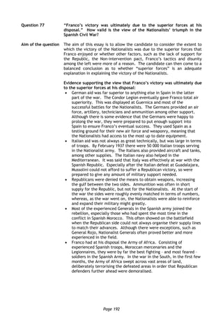 Page 192
Question 77 “Franco’s victory was ultimately due to the superior forces at his
disposal.” How valid is the view of the Nationalists’ triumph in the
Spanish Civil War?
Aim of the question The aim of this essay is to allow the candidate to consider the extent to
which the victory of the Nationalists was due to the superior forces that
Franco enjoyed or whether other factors, such as the lack of support for
the Republic, the Non-intervention pact, Franco’s tactics and disunity
among the left were more of a reason. The candidate can then come to a
balanced conclusion as to whether “superior forces” is an adequate
explanation in explaining the victory of the Nationalists.
Evidence supporting the view that Franco’s victory was ultimately due
to the superior forces at his disposal:
 German aid was far superior to anything else in Spain in the latter
part of the war. The Condor Legion eventually gave Franco total air
superiority. This was displayed at Guernica and most of the
successful battles for the Nationalists. The Germans provided an air
force, artillery, technicians and ammunition among other support.
Although there is some evidence that the Germans were happy to
prolong the war, they were prepared to put enough support into
Spain to ensure Franco’s eventual success. They used Spain as a
testing ground for their new air force and weaponry, meaning that
the Nationalists had access to the most up to date equipment.
 Italian aid was not always as great technically, but was large in terms
of troops. By February 1937 there were 50 000 Italian troops serving
in the Nationalist army. The Italians also provided aircraft and tanks,
among other supplies. The Italian navy also helped in the
Mediterranean. It was said that Italy was effectively at war with the
Spanish Republic. Especially after the Italian defeat at Guadalajara,
Mussolini could not afford to suffer a Republican victory, so were
prepared to give any amount of military support needed.
 Republicans were denied the means to obtain weapons, increasing
the gulf between the two sides. Ammunition was often in short
supply for the Republic, but not for the Nationalists. At the start of
the war the sides were roughly evenly matched in terms of numbers,
whereas, as the war went on, the Nationalists were able to reinforce
and expand their military might greatly.
 Most of the experienced Generals in the Spanish army joined the
rebellion, especially those who had spent the most time in the
conflict in Spanish Morocco. This often showed on the battlefield
when the Republican side could not always organise their supply lines
to match their advances. Although there were exceptions, such as
General Rojo, Nationalist Generals often proved better and more
experienced in the field.
 Franco had at his disposal the Army of Africa. Consisting of
experienced Spanish troops, Moroccan mercenaries and the
Legionnaires, they were by far the best fighting – and most feared –
soldiers in the Spanish Army. In the war in the South, in the first few
months, the Army of Africa swept across vast areas of land,
deliberately terrorising the defeated areas in order that Republican
defenders further ahead were demoralised.
 
