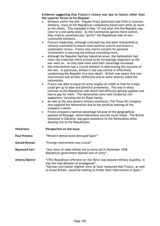 Page 193
Evidence suggesting that Franco’s victory was due to factors other than
the superior forces at his disposal:
 Divisions within the left: Popular Front politicians had little in common.
Similarly, many of the Republican combatants hated each other as much
as the rebels. This exploded in May ‘37 and after this the Republic was
close to a one party state. As the Communists gained more control,
they tried to systematically “purify” the Republican side of non-
communist elements.
 Franco's leadership, although criticised has also been interpreted as
cleverly controlled to ensure total political control and ensure a
sustainable victory. Franco also merit's acclaim for personal
involvement in securing aid without conceding much.
 Although the Republic had key industrial areas, the Nationalists had
more raw materials which proved to be increasingly important as the
war went on. As they took more land their advantage increased.
 Non Intervention was a crucial element in determining the outcome of
the war. In particular, Britain’s role was central in effectively
condemning the Republic to a slow death. Britain was aware that non-
intervention was at best ineffective and at worst directly aided the
nationalists.
 Franco was able to equip his army largely on credit so that his troops
could get up to date and plentiful armaments. This was in sharp
contrast to the Republican side which had difficulty getting supplies and
had to pay for them. The Nationalists were well funded by rich
supporters, including the ex-Royal family.
 As well as the Axis powers military assistance, The Texas Oil Company
also supplied the Nationalists due to the political leanings of the
company’s owner.
 Franco enjoyed a tactical advantage because of the geographical
position of Portugal, where Nationalist aircraft could refuel. The British
stationed in Gibraltar also gave assistance to the Nationalists while
denying this to the Republicans.
Historians Perspective on the issue
Paul Preston “Western democracies betrayed Spain”
Gerald Brenan “Foreign intervention was crucial”
Raymond Carr “Axis fears of rebel defeat led to extra aid in November 1938.
Republican government blamed lack of unity”.
Antony Beevor “(The Republican offensive on the Ebro) was beyond military stupidity, it
was the mad delusion of propaganda”.
“German and Italian regimes were at least reassured that France, as well
as Great Britain, would do nothing to hinder their intervention in Spain.”
 