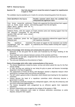 Page 194
PART B – Historical Sources
Question 78 How fully does Source A reveal the extent of support for republicanism
in Spain in 1930?
The candidate may be awarded up to 3 marks for correctly interpreting points from the source.
Point identified in the Source Possible comment which shows the candidate has
interpreted the significant views
Even former monarchist politicians,
such as Niceto Alcalá Zamora and
Miguel Maura, publicly came out in
favour of a republic.
People who supported the king switched their support
showing support from the old regime.
Indalecio Prieto...with the support of
the executive committees of the
socialist PSOE and UGT union, joined
the conspiracy.
Trade unionists came over showing support from the
left wing.
Catalan republicans joined the San
Sebastian pact
Support from regionalists widened the support base of
the republican movement
This republican movement
strengthened with the support of
military officers
The extent of support for the movement was further
widened by the military leaders lending their support.
Points of knowledge which develop and contextualise the points in the source
 Politicians of the old guard felt let down and frustrated by the King’s handling of the
Dictadura.
 There had been some collusion between sections of the socialists and Primo.
 Regionalists, left and right, recognised that their best hope of autonomy lay in the hands of
a democratic republic.
 The army saw themselves as the protectors of Spain.
Points of knowledge which offer wider contextualisation of the source:
 The Alianza Republicana created by Azana, Lerroux and others paved the way for the Pact
and for change.
 In 1930, the King was realising he was losing his grip on power and became increasingly
desperate in the face of opposition.
 The replacement of Primo de Rivera with Berenguer seemed a desperate measure which
backfired as it annoyed many army officers and Sanjurjo.
 The UGT called a general strike in December which showed more backing for the republican
movement.
 Zamora became the head of a republican committee which effectively became a
government in waiting.
 The republicans eventually enjoyed very widespread support, with only the aristocracy and
the Church effectively opposing them.
 The Catalan bourgeoisie were antagonised by an offensive against their regionalist
aspirations.
 Northern industrialists were enraged by the collapse of the peseta in 1928.
 Primo’s fellow landowners were made to introduce arbitration committees to settle
disputes, losing him their support.
 