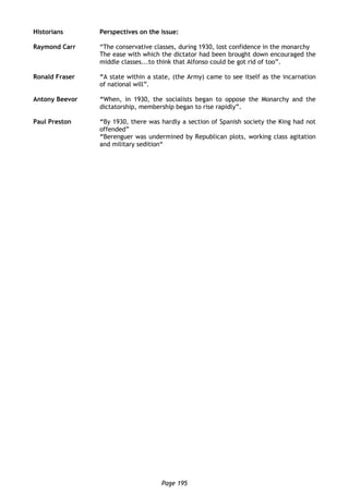 Page 195
Historians Perspectives on the issue:
Raymond Carr “The conservative classes, during 1930, lost confidence in the monarchy
The ease with which the dictator had been brought down encouraged the
middle classes...to think that Alfonso could be got rid of too”.
Ronald Fraser “A state within a state, (the Army) came to see itself as the incarnation
of national will”.
Antony Beevor “When, in 1930, the socialists began to oppose the Monarchy and the
dictatorship, membership began to rise rapidly”.
Paul Preston “By 1930, there was hardly a section of Spanish society the King had not
offended”
“Berenguer was undermined by Republican plots, working class agitation
and military sedition“
 