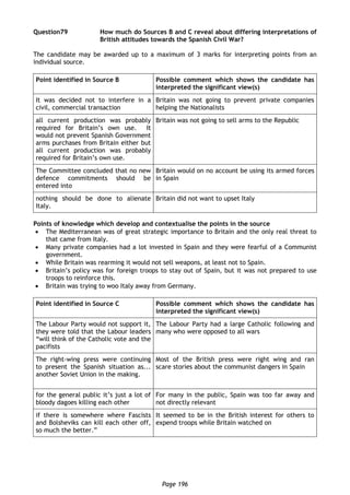 Page 196
Question79 How much do Sources B and C reveal about differing interpretations of
British attitudes towards the Spanish Civil War?
The candidate may be awarded up to a maximum of 3 marks for interpreting points from an
individual source.
Point identified in Source B Possible comment which shows the candidate has
interpreted the significant view(s)
It was decided not to interfere in a
civil, commercial transaction
Britain was not going to prevent private companies
helping the Nationalists
all current production was probably
required for Britain’s own use. It
would not prevent Spanish Government
arms purchases from Britain either but
all current production was probably
required for Britain’s own use.
Britain was not going to sell arms to the Republic
The Committee concluded that no new
defence commitments should be
entered into
Britain would on no account be using its armed forces
in Spain
nothing should be done to alienate
Italy.
Britain did not want to upset Italy
Points of knowledge which develop and contextualise the points in the source
 The Mediterranean was of great strategic importance to Britain and the only real threat to
that came from Italy.
 Many private companies had a lot invested in Spain and they were fearful of a Communist
government.
 While Britain was rearming it would not sell weapons, at least not to Spain.
 Britain’s policy was for foreign troops to stay out of Spain, but it was not prepared to use
troops to reinforce this.
 Britain was trying to woo Italy away from Germany.
Point identified in Source C Possible comment which shows the candidate has
interpreted the significant view(s)
The Labour Party would not support it,
they were told that the Labour leaders
“will think of the Catholic vote and the
pacifists
The Labour Party had a large Catholic following and
many who were opposed to all wars
The right-wing press were continuing
to present the Spanish situation as...
another Soviet Union in the making.
Most of the British press were right wing and ran
scare stories about the communist dangers in Spain
for the general public it’s just a lot of
bloody dagoes killing each other
For many in the public, Spain was too far away and
not directly relevant
if there is somewhere where Fascists
and Bolsheviks can kill each other off,
so much the better.”
It seemed to be in the British interest for others to
expend troops while Britain watched on
 