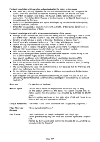 Page 197
Points of knowledge which develop and contextualise the points in the source
 The Labour Party initially supported the non-Intervention committee, but throughout the
conflict there was a distance between the leadership and the rank and file over Spain.
 Many British newspapers were flirting with fascism and saw communist bogeymen
everywhere. They inflated the influence of the Communists in the Spanish Government at
the outbreak of the Civil war.
 British public opinion in general was against Britain getting involved militarily in anything
not directly related to Britain.
 Britain felt beleaguered as countries moved left and right. Britain’s main concern was to
avoid war spreading outside of Spain.
Points of knowledge which offer wider contextualisation of the sources:
 Amongst British Conservatives, anti-communist feeling was rife. Unwilling to come in on the
side of the ‘Reds’. Many by reasons of ‘class and education’ were sympathetic to Franco.
 Sensitive area for UK due to Straits of Gibraltar. Frightened of backing ‘loser’.
 Fear of World War, enhanced by Guernica: ‘The bomber will always get through.’
 Lack of military preparedness as illustrated by fears of Chiefs of Staff.
 Attitude to Spain in keeping with general policy of Appeasement. Chamberlain continually
believed Hitler’s promises and therefore believed he could ‘contain’ conflict.
 Later in the war there was a need to ‘buy time’ to rearm.
 British public more sympathetic towards Spain than other areas but still not willing to risk
war as can be seen by hugely positive reaction to Munich.
 Many Spanish republicans believed that Great Britain would act as champion of the
underdog, but they underestimated the deep prejudice of certain governing circles.
 The British were constrained by their considerable commercial interests in Spain, including
mines, sherry, textiles, olive oil and cork.
 The business community sided with the Nationalists as they believed that the Anarchists and
others may collectivise their interests.
 Sir Henry Chilton, British ambassador to Spain in 1936 was vehemently anti-Bolshevik who
sent reports back of Red atrocities.
 Even outspoken anti-appeaser, Winston Churchill wrote, in August 1936 that “It is of the
utmost importance that France and Britain should act together to in observing the strictest
neutrality.”
Historians Perspectives on the issue:
Michael Alpert “Britain was an insular society for whom abroad was very far away.
(At the Labour Conference) the block vote system ensured that the
motion against Non-Intervention was defeated by 3,029,000 to 51,000
votes.
Non-intervention was based on the wider aims of GB and France ie an
alliance with Italy and appeasement of Hitler”.
Enrique Moradiellos “UK wished Franco to win and did not wish to upset the Axis powers.”
Filipe Ribero de
Meneses
“It was cynical detachment.”
Paul Preston “Both sides denied aid though the Republic had a legal right.
a quiet glee that they may turn Hitler and Mussolini against the European
Left.
Inclined by their considerable commercial interests to be...anything but
sympathetic to the Republic”
 
