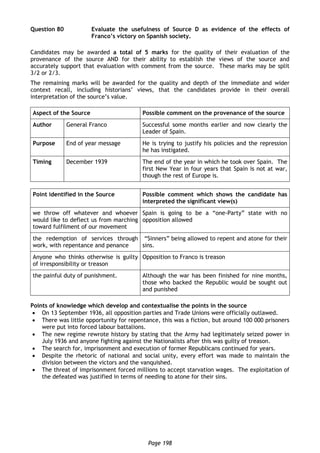 Page 198
Question 80 Evaluate the usefulness of Source D as evidence of the effects of
Franco’s victory on Spanish society.
Candidates may be awarded a total of 5 marks for the quality of their evaluation of the
provenance of the source AND for their ability to establish the views of the source and
accurately support that evaluation with comment from the source. These marks may be split
3/2 or 2/3.
The remaining marks will be awarded for the quality and depth of the immediate and wider
context recall, including historians’ views, that the candidates provide in their overall
interpretation of the source’s value.
Aspect of the Source Possible comment on the provenance of the source
Author General Franco Successful some months earlier and now clearly the
Leader of Spain.
Purpose End of year message He is trying to justify his policies and the repression
he has instigated.
Timing December 1939 The end of the year in which he took over Spain. The
first New Year in four years that Spain is not at war,
though the rest of Europe is.
Point identified in the Source Possible comment which shows the candidate has
interpreted the significant view(s)
we throw off whatever and whoever
would like to deflect us from marching
toward fulfilment of our movement
Spain is going to be a “one-Party” state with no
opposition allowed
the redemption of services through
work, with repentance and penance
“Sinners” being allowed to repent and atone for their
sins.
Anyone who thinks otherwise is guilty
of irresponsibility or treason
Opposition to Franco is treason
the painful duty of punishment. Although the war has been finished for nine months,
those who backed the Republic would be sought out
and punished
Points of knowledge which develop and contextualise the points in the source
 On 13 September 1936, all opposition parties and Trade Unions were officially outlawed.
 There was little opportunity for repentance, this was a fiction, but around 100 000 prisoners
were put into forced labour battalions.
 The new regime rewrote history by stating that the Army had legitimately seized power in
July 1936 and anyone fighting against the Nationalists after this was guilty of treason.
 The search for, imprisonment and execution of former Republicans continued for years.
 Despite the rhetoric of national and social unity, every effort was made to maintain the
division between the victors and the vanquished.
 The threat of imprisonment forced millions to accept starvation wages. The exploitation of
the defeated was justified in terms of needing to atone for their sins.
 