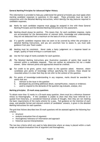 Page 02
General Marking Principles for Advanced Higher History
This information is provided to help you understand the general principles you must apply when
marking candidate responses to questions in this paper. These principles must be read in
conjunction with the Detailed Marking Instructions, which identify the key features required in
candidate responses.
(a) Marks for each candidate response must always be assigned in line with these General
Marking Principles and the Detailed Marking Instructions for this assessment.
(b) Marking should always be positive. This means that, for each candidate response, marks
are accumulated for the demonstration of relevant skills, knowledge and understanding:
they are not deducted from a maximum on the basis of errors or omissions.
(c) If a specific candidate response does not seem to be covered by either the principles or
detailed Marking Instructions, and you are uncertain how to assess it, you must seek
guidance from your Team Leader.
(d) Marking must be consistent. Never make a hasty judgement on a response based on
length, quality of hand writing or a confused start.
(e) Use the full range of marks available for each question.
(f) The Detailed Marking Instructions give illustrative examples of points that would be
relevant within a candidate response. They are neither an exhaustive list nor a model
answer. Other relevant points and approaches should be credited.
(g) For credit to be given, points must relate to the question asked. However, where
candidates give points of knowledge without specifying the context, these should be
rewarded unless it is clear that they do not refer to the context of the question.
(h) For points of knowledge/understanding in any response, marks should be awarded for
points that are:
a. relevant to the issue in the question
b. developed (by providing additional detail, exemplification, reasons or evidence)
c. used to respond to the demands of the question (eg evaluate, analyse, etc)
Marking principles: 25-mark essay questions
To obtain more than 12 marks in a 25-mark essay question, there must be a reference (however
minor) to historiography. If the candidate is unable to show that they have referred to or
quoted from historians, or considered historical schools of thought, then they are not meeting
the basic requirements of the marks scheme for a pass. Full guidance on the intention of each
essay, and possible format and relevant content of candidates’ answers, is given in the detailed
Marking Instructions for each question.
The grid that follows describes how 25-mark questions will be assessed against the following four
criteria:
 structure
 analysis/evaluation/line of argument
 thoroughness/relevance of information and approach
 historical sources/interpretations
The two key criteria which are used to help determine where an essay is placed within a mark
range are analysis/evaluation/line of argument and thoroughness.
 
