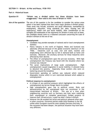 Page 200
SECTION 11 – Britain: At War and Peace, 1938-1951
Part A – Historical Issues
Question 81 “Britain was a divided nation but these divisions have been
exaggerated.” How valid is this view of Britain in 1939?
Aim of the question The aim of this question is for the candidate to consider the various areas
where it has been claimed that there were major divisions in British society.
These areas may include, economic and social differences, exemplified by
employment, education, living standards [inc diets, housing and life
expectancy], health care and social mobility. After consideration of the
strengths and weaknesses of the arguments for division in areas such as these,
the candidate should come to a reasoned conclusion concerning the scale of
division in Britain on the eve of war.
Unemployment
 Candidate may provide examples of national and/or local unemployment
statistics
 Heavy industry in the north of England, Wales and Scotland was
adversely affected because of the global economic downturn of the
1930s. Industries such as coal, iron and steel, textiles and
shipbuilding were affected due to fall in demand both at home and
overseas. Moreover, the ancillary services for these industries were
affected by their decline.
 The effect of unemployment upon the pre-war economy. With high
unemployment the Treasury was faced with the situation where tax
revenue was reduced
 The social implications of large scale unemployment. High
unemployment caused stagnation in social mobility; it allowed many
to descend into poverty. Especially those workers who were on
teetering around the breadline
 Government spending on welfare was reduced which reduced
disposable income which in turn restricted demand which added to
unemployment
Political response to unemployment
 A critique of any political pressure which highlighted the effects of
unemployment eg Jarrow Hunger March to London
 High unemployment gave rise to political unrest. Riots and
demonstrations by the unemployed were not uncommon in the
industrialised heartland of Britain. This was at a time when
neighbouring countries such as Germany and Italy were mobilising
their unemployed to complete government funded projects to
improve their infrastructure, a path we didn’t follow in Britain
 However the UK avoided the social and political upheaval often seen
in other countries. Extremist parties made little headway in the UK
unlike other European countries most notably Germany and Italy. If
the recession had been deeper, the political situation may have been
very different.
 