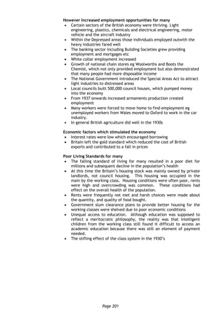 Page 201
However Increased employment opportunities for many
 Certain sectors of the British economy were thriving. Light
engineering, plastics, chemicals and electrical engineering, motor
vehicle and the aircraft industry
 Within the Depressed areas those individuals employed outwith the
heavy industries fared well
 The banking sector including Building Societies grew providing
employment and mortgages etc
 White collar employment increased
 Growth of national chain stores eg Woolworths and Boots the
Chemist, which not only provided employment but also demonstrated
that many people had more disposable income
 The National Government introduced the Special Areas Act to attract
light industries to distressed areas
 Local councils built 500,000 council houses, which pumped money
into the economy
 From 1937 onwards increased armaments production created
employment
 Many workers were forced to move home to find employment eg
unemployed workers from Wales moved to Oxford to work in the car
industry.
 In general British agriculture did well in the 1930s
Economic factors which stimulated the economy
 Interest rates were low which encouraged borrowing
 Britain left the gold standard which reduced the cost of British
exports and contributed to a fall in prices
Poor Living Standards for many
 The falling standard of living for many resulted in a poor diet for
millions and subsequent decline in the population’s health
 At this time the Britain’s housing stock was mainly owned by private
landlords, not council housing. This housing was occupied in the
main by the working class. Housing conditions were often poor, rents
were high and overcrowding was common. These conditions had
effect on the overall health of the population.
 Rents were frequently not met and harsh choices were made about
the quantity, and quality of food bought.
 Government slum clearance plans to provide better housing for the
working classes were shelved due to poor economic conditions
 Unequal access to education. Although education was supposed to
reflect a meritocratic philosophy, the reality was that intelligent
children from the working class still found it difficult to access an
academic education because there was still an element of payment
needed.
 The stifling effect of the class system in the 1930’s
 