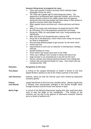 Page 202
However Rising levels of prosperity for many
 There was a growth in leisure activities which indicates higher
disposable income for some.
 The 1930s was a golden age for advertising and cinema. The
popularity of professional sport especially football, and a thriving
fashion industry aimed at the middle classes were all apparent
during this time and many people had more money in their pocket to
spend on luxuries rather than necessities.
 Other popular leisure activities such cinema (pictures) and dance
halls
 Sales of ice-cream and confectionary increased during the 1930s
 By 1939 about 27% of the population owned their own house
 During the 1930s, for most people with a job, living standards rose
significantly
 More than half of all households had a radio by 1939
 Prices fell in the Depression, which meant more money for luxuries
for those in employment
 Hire-purchase allowed people to get luxuries ‘on the never-never’
 Family sizes fell
 Improvements at work such as reduction in working hours, holidays
with pay
 Seaside holidays for many
 Three million new houses were built in the 1930s
 There was a 1200 per cent increase in homes with electricity
 Huge increase in car ownership but it was still not the norm
 Vacuum cleaners and washing machines became more widespread
 A better diet and improved health for many. Free school milk was
introduced after 1934
Historians Perspective on the issue:
Tony Mason is critical of the unequal distribution of wealth in Britain at this time
despite Britain’s position as one of the richest countries in the world.
John Stevenson however, points out that the interwar years were marked by substantial
economic growth.
Charles
Loch Mowatt
argued that Britain at this time was a divided nation. Mowatt argued that
a national class consciousness emerged in the thirties brought about
through literature and the threat from fascism in Spain.
Martin Pugh is critical of the National Government arguing that they could have done
more to ease the plight of the unemployed. “The timidity of the
ministers was not due to the absence of alternative economic theories
but to a failure of political will.”
 