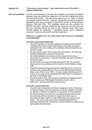 Page 203
Question 82 “The saviour of his country.” How valid is this view of Churchill’s
wartime leadership?
Aim of the question The aim of this question is to allow the candidate to evaluate the debate
between historians about the importance of Churchill’s leadership during
the Second World War. This well-known quote by A.J.P. Taylor is clearly
very biased towards Churchill. However the question cannot be answered
sufficiently with just a narrative of Churchill’s actions as Prime Minister
between 1940 and 1945. The candidate should not only consider the
plaudits Churchill’s wartime leadership has received over the years but
also due attention should be paid to the criticisms which have been
levelled against his leadership. Candidates should reach a balanced
conclusion concerning Churchill’s wartime leadership.
Evidence to support the view that Claim that Churchill’s leadership
was outstanding
Churchill’s personality/leadership
 Churchill had been a consistent opponent of appeasement and had
recognised the threat which Hitler posed to the peace of Europe,
making him the only credible prime minister after Chamberlain was
forced to resign
 He was a great orator with a charismatic personality. His inspiring
speeches boosted the morale of the country
 He visited bombed areas and was visibly moved by the scale of
destruction he witnessed. Churchill’s empathy was well received by
the British public
 He led Britain to victory over Nazi Germany in 1945, an outcome
which seemed very unlikely when he became Prime Minister in May
1940
 Churchill provided strong and decisive leadership skills at a time of
national crisis; leading Britain when she was fighting Nazi Germany
alone (June 1940 to June 1941). He had a single-minded pursuit of
victory at all costs and he embodied the British spirit of resistance in
the face of formidable odds.
 Churchill made it clear that he had no intention of negotiating with
Hitler in May/June 1940 despite the advice of other senior
politicians. This galvanised the whole country
Churchill’s military decisions
 Churchill had an experienced military background with a firm grasp
of military matters and was therefore eminently suitable to the post
of Minister of Defence in addition to his position of Prime Minister
 His determination to win the war was demonstrated when he took
the extremely difficult decision to attack the French navy at
Oran/Mers El-Kebir, Algeria in July 1940 (Task force led by H.M.S.
Hood). This action was said to have impressed Roosevelt as it
demonstrated Churchill’s and Britain’s determination to continue the
fight against Nazi Germany.
 