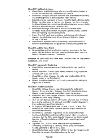Page 204
Churchill’s political decisions
 Churchill was a skilled diplomat who improved Britain’s chances of
success such as securing Lend Lease from the USA
 Churchill’s ability to persuade Roosevelt that the defeat of Germany
was the first priority of the Allies after Pearl Harbour
 Britain borrowed huge sums of money from the USA $4.3 billion (£2.2
billion) were borrowed at two per cent interest rate for, a triumph
for Churchill who had exerted considerable diplomatic pressure in his
efforts to win the loan from the Americans.
 He made friendships and alliances with countries that were
decidedly more powerful than Britain; USA (more natural) and the
USSR (overcoming his anti-communism).
 It was Churchill’s skill as a negotiator and diplomat which bound
together the vital alliance of Britain, USA and USSR and forged
victory in the war.
 Churchill was a powerful force in resolving the internal conflicts
between the military and the politicians in the running of the war
Churchill and the Home Front
 He established and led an effective coalition government for five
years. His War Cabinet included important Labour politicians most
notably Clement Attlee and Ernie Bevin.
Evidence to contradict the claim that Churchill was an unqualified
success as a war leader
Churchill’s personality/leadership
 Churchill had an excessive ego and believed in his own manifest
destiny
 He was impulsive, so much so he had to be reined in by his closest
advisors such as Sir Alan Brooke
 Churchill was often brusque. He had a poor relationship with De
Gaulle, leader of the Free French
 He was so single-minded and stubborn it prevented him seeing the
big picture of the war
Churchill’s military decisions
 Churchill’s military strategy was often suspect for instance in
Norway, Greece and Italy. Arguably Churchill’s decision to defend
Greece helped to delay victory in North Africa by two years.
 Churchill’s reluctance to open a Second Front infuriated Stalin who
accused Britain of being cowardly
 That far from being a reckless adventurer, Churchill may even have
been overly cautious in his approach to military matters to preserve
lives and prevent significant disasters.
 In Singapore 130,000 Allied troops became prisoners of war. This
defeat at the hands of the Japanese was the largest surrender in
British military history.
 Churchill was ultimately responsible for the actions of Bomber
Command which laid waste many of Germany’s cities even when it
was clear that the Allies were close to victory, eg the controversial
bombing of Dresden in February 1945 which caused huge loss of
civilian life.
 Argument that Churchill made a serious military mistake in
advocating the bombing of Germany before giving resources to
Coastal Command to defeat the U boats
 Churchill dismissed senior military officers if they did not agree with
his military strategies. Possibly prolonging the war?
 