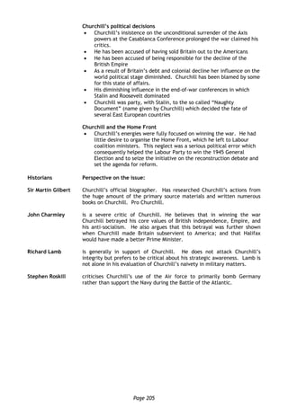 Page 205
Churchill’s political decisions
 Churchill’s insistence on the unconditional surrender of the Axis
powers at the Casablanca Conference prolonged the war claimed his
critics.
 He has been accused of having sold Britain out to the Americans
 He has been accused of being responsible for the decline of the
British Empire
 As a result of Britain’s debt and colonial decline her influence on the
world political stage diminished. Churchill has been blamed by some
for this state of affairs.
 His diminishing influence in the end-of-war conferences in which
Stalin and Roosevelt dominated
 Churchill was party, with Stalin, to the so called “Naughty
Document” (name given by Churchill) which decided the fate of
several East European countries
Churchill and the Home Front
 Churchill’s energies were fully focused on winning the war. He had
little desire to organise the Home Front, which he left to Labour
coalition ministers. This neglect was a serious political error which
consequently helped the Labour Party to win the 1945 General
Election and to seize the initiative on the reconstruction debate and
set the agenda for reform.
Historians Perspective on the issue:
Sir Martin Gilbert Churchill’s official biographer. Has researched Churchill’s actions from
the huge amount of the primary source materials and written numerous
books on Churchill. Pro Churchill.
John Charmley is a severe critic of Churchill. He believes that in winning the war
Churchill betrayed his core values of British independence, Empire, and
his anti-socialism. He also argues that this betrayal was further shown
when Churchill made Britain subservient to America; and that Halifax
would have made a better Prime Minister.
Richard Lamb is generally in support of Churchill. He does not attack Churchill’s
integrity but prefers to be critical about his strategic awareness. Lamb is
not alone in his evaluation of Churchill’s naivety in military matters.
Stephen Roskill criticises Churchill’s use of the Air force to primarily bomb Germany
rather than support the Navy during the Battle of the Atlantic.
 
