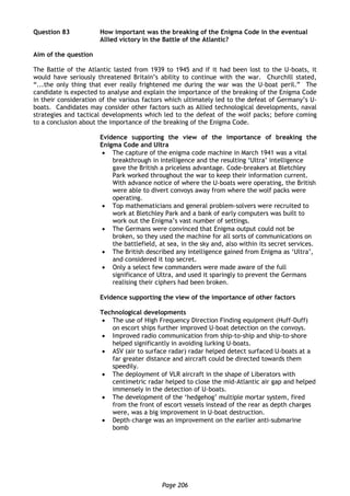 Page 206
Question 83 How important was the breaking of the Enigma Code in the eventual
Allied victory in the Battle of the Atlantic?
Aim of the question
The Battle of the Atlantic lasted from 1939 to 1945 and if it had been lost to the U-boats, it
would have seriously threatened Britain’s ability to continue with the war. Churchill stated,
“...the only thing that ever really frightened me during the war was the U-boat peril.” The
candidate is expected to analyse and explain the importance of the breaking of the Enigma Code
in their consideration of the various factors which ultimately led to the defeat of Germany’s U-
boats. Candidates may consider other factors such as Allied technological developments, naval
strategies and tactical developments which led to the defeat of the wolf packs; before coming
to a conclusion about the importance of the breaking of the Enigma Code.
Evidence supporting the view of the importance of breaking the
Enigma Code and Ultra
 The capture of the enigma code machine in March 1941 was a vital
breakthrough in intelligence and the resulting ‘Ultra’ intelligence
gave the British a priceless advantage. Code-breakers at Bletchley
Park worked throughout the war to keep their information current.
With advance notice of where the U-boats were operating, the British
were able to divert convoys away from where the wolf packs were
operating.
 Top mathematicians and general problem-solvers were recruited to
work at Bletchley Park and a bank of early computers was built to
work out the Enigma’s vast number of settings.
 The Germans were convinced that Enigma output could not be
broken, so they used the machine for all sorts of communications on
the battlefield, at sea, in the sky and, also within its secret services.
 The British described any intelligence gained from Enigma as ‘Ultra’,
and considered it top secret.
 Only a select few commanders were made aware of the full
significance of Ultra, and used it sparingly to prevent the Germans
realising their ciphers had been broken.
Evidence supporting the view of the importance of other factors
Technological developments
 The use of High Frequency Direction Finding equipment (Huff-Duff)
on escort ships further improved U-boat detection on the convoys.
 Improved radio communication from ship-to-ship and ship-to-shore
helped significantly in avoiding lurking U-boats.
 ASV (air to surface radar) radar helped detect surfaced U-boats at a
far greater distance and aircraft could be directed towards them
speedily.
 The deployment of VLR aircraft in the shape of Liberators with
centimetric radar helped to close the mid-Atlantic air gap and helped
immensely in the detection of U-boats.
 The development of the ‘hedgehog’ multiple mortar system, fired
from the front of escort vessels instead of the rear as depth charges
were, was a big improvement in U-boat destruction.
 Depth–charge was an improvement on the earlier anti-submarine
bomb
 