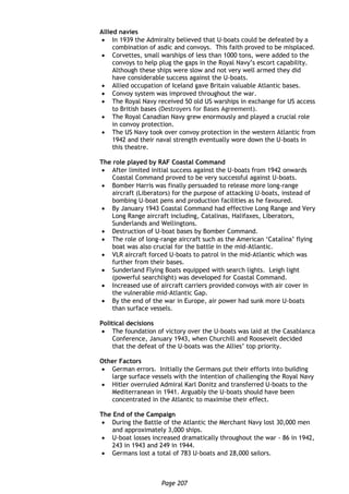 Page 207
Allied navies
 In 1939 the Admiralty believed that U-boats could be defeated by a
combination of asdic and convoys. This faith proved to be misplaced.
 Corvettes, small warships of less than 1000 tons, were added to the
convoys to help plug the gaps in the Royal Navy’s escort capability.
Although these ships were slow and not very well armed they did
have considerable success against the U-boats.
 Allied occupation of Iceland gave Britain valuable Atlantic bases.
 Convoy system was improved throughout the war.
 The Royal Navy received 50 old US warships in exchange for US access
to British bases (Destroyers for Bases Agreement).
 The Royal Canadian Navy grew enormously and played a crucial role
in convoy protection.
 The US Navy took over convoy protection in the western Atlantic from
1942 and their naval strength eventually wore down the U-boats in
this theatre.
The role played by RAF Coastal Command
 After limited initial success against the U-boats from 1942 onwards
Coastal Command proved to be very successful against U-boats.
 Bomber Harris was finally persuaded to release more long-range
aircraft (Liberators) for the purpose of attacking U-boats, instead of
bombing U-boat pens and production facilities as he favoured.
 By January 1943 Coastal Command had effective Long Range and Very
Long Range aircraft including, Catalinas, Halifaxes, Liberators,
Sunderlands and Wellingtons.
 Destruction of U-boat bases by Bomber Command.
 The role of long-range aircraft such as the American ‘Catalina’ flying
boat was also crucial for the battle in the mid-Atlantic.
 VLR aircraft forced U-boats to patrol in the mid-Atlantic which was
further from their bases.
 Sunderland Flying Boats equipped with search lights. Leigh light
(powerful searchlight) was developed for Coastal Command.
 Increased use of aircraft carriers provided convoys with air cover in
the vulnerable mid-Atlantic Gap.
 By the end of the war in Europe, air power had sunk more U-boats
than surface vessels.
Political decisions
 The foundation of victory over the U-boats was laid at the Casablanca
Conference, January 1943, when Churchill and Roosevelt decided
that the defeat of the U-boats was the Allies’ top priority.
Other Factors
 German errors. Initially the Germans put their efforts into building
large surface vessels with the intention of challenging the Royal Navy
 Hitler overruled Admiral Karl Donitz and transferred U-boats to the
Mediterranean in 1941. Arguably the U-boats should have been
concentrated in the Atlantic to maximise their effect.
The End of the Campaign
 During the Battle of the Atlantic the Merchant Navy lost 30,000 men
and approximately 3,000 ships.
 U-boat losses increased dramatically throughout the war - 86 in 1942,
243 in 1943 and 249 in 1944.
 Germans lost a total of 783 U-boats and 28,000 sailors.
 