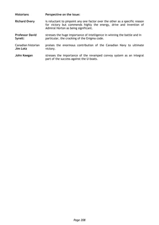 Page 208
Historians Perspective on the issue:
Richard Overy is reluctant to pinpoint any one factor over the other as a specific reason
for victory but commends highly the energy, drive and invention of
Admiral Horton as being significant.
Professor David
Syrett:
stresses the huge importance of intelligence in winning the battle and in
particular, the cracking of the Enigma code.
Canadian historian
Jim Lotz
praises the enormous contribution of the Canadian Navy to ultimate
victory.
John Keegan stresses the importance of the revamped convoy system as an integral
part of the success against the U-boats.
 