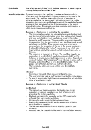 Page 209
Question 84 How effective were Britain’s civil defence measures in protecting the
country during the Second World War?
Aim of the Question The question requires the candidate to analyse and evaluate of the
effectiveness of the range of civil defence measures put in place by the
government. The candidate may explain the role of a number of
initiatives including, the government’s attempts to control the civilian
population, their successes and failures to protect the population from air
attack and their plans to defend the British population in the face of
impending invasion. They should come to a conclusion on the extent to
which these measures were effective.
Evidence of effectiveness in controlling the population
 The Emergency Powers Act. An attempt to have centralised control
over the lives of citizens including where they worked, what they ate
and wore and what they read, watched and heard in the media.
 Censorship and Propaganda. This was used by government to shield
the population from the stark reality of war. Used to protect, as well
as to keep morale high. These controls gave government some
command over the perception of the war in the general population.
It allowed the illusion of a “united” experience of war which was
important in a society that was entrenched in class division prior to
the war.
 The treatment of foreigners in Britain. The candidate may give an
explanation of how the British population was protected from the
influence of people deemed by the government as alien. Restrictions
were put in place. The “undesirable” were interned in camps such as
the camp on the Isle of Man or even deported to Canada. These
people were of Italian, German and Austrian extraction.
 There were also internees whose politics were deemed to be
subversive.
However
 Crime rates increased – black economy and profiteering.
 The government covered up inefficiencies in controlling ration books.
 To some it is contended that they were unnecessarily cruel with little
sense of security as a result.
Evidence of effectiveness in coping with Air Attacks
the Blackout
 The blackout and its consequences. Candidates may give an
evaluation of blackout procedures and their effectiveness in
protecting the civilian population.
 Blackouts were generally unpopular and the ARP wardens who
enforced them were routinely disliked.
 Civilians who contravened the blackouts were fined.
 In general the power of the ARP warden was considered by the
general public as excessive.
 The blackout resulted in hundreds of fatalities caused by road
accidents.
 Criminals used the cover of the blackout for their nefarious purposes.
 
