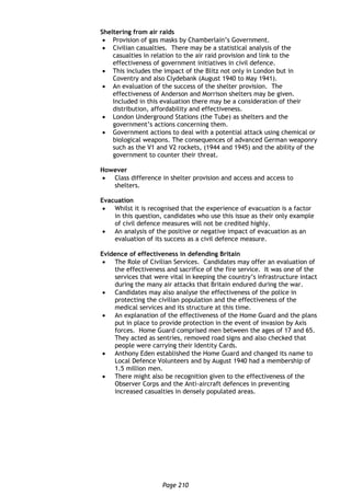 Page 210
Sheltering from air raids
 Provision of gas masks by Chamberlain’s Government.
 Civilian casualties. There may be a statistical analysis of the
casualties in relation to the air raid provision and link to the
effectiveness of government initiatives in civil defence.
 This includes the impact of the Blitz not only in London but in
Coventry and also Clydebank (August 1940 to May 1941).
 An evaluation of the success of the shelter provision. The
effectiveness of Anderson and Morrison shelters may be given.
Included in this evaluation there may be a consideration of their
distribution, affordability and effectiveness.
 London Underground Stations (the Tube) as shelters and the
government’s actions concerning them.
 Government actions to deal with a potential attack using chemical or
biological weapons. The consequences of advanced German weaponry
such as the V1 and V2 rockets, (1944 and 1945) and the ability of the
government to counter their threat.
However
 Class difference in shelter provision and access and access to
shelters.
Evacuation
 Whilst it is recognised that the experience of evacuation is a factor
in this question, candidates who use this issue as their only example
of civil defence measures will not be credited highly.
 An analysis of the positive or negative impact of evacuation as an
evaluation of its success as a civil defence measure.
Evidence of effectiveness in defending Britain
 The Role of Civilian Services. Candidates may offer an evaluation of
the effectiveness and sacrifice of the fire service. It was one of the
services that were vital in keeping the country’s infrastructure intact
during the many air attacks that Britain endured during the war.
 Candidates may also analyse the effectiveness of the police in
protecting the civilian population and the effectiveness of the
medical services and its structure at this time.
 An explanation of the effectiveness of the Home Guard and the plans
put in place to provide protection in the event of invasion by Axis
forces. Home Guard comprised men between the ages of 17 and 65.
They acted as sentries, removed road signs and also checked that
people were carrying their Identity Cards.
 Anthony Eden established the Home Guard and changed its name to
Local Defence Volunteers and by August 1940 had a membership of
1.5 million men.
 There might also be recognition given to the effectiveness of the
Observer Corps and the Anti-aircraft defences in preventing
increased casualties in densely populated areas.
 
