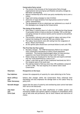 Page 213
Conservative Party revival
 The revival in the fortunes of the Conservative Party through
organisational restructuring by Lord Woolton and policy changes by
Rab Butler and Maudling.
 Massive membership-drive which saw party membership rise to over a
million
 Huge fund-raising campaign to raise £1million
 Attraction of large donations from big business scared of further
Labour nationalisation.
 The development of the so called post-war settlement as a result of
this ideological sea-change by the Conservatives
The timing of the election
 With Labour’s majority down to 5 after the 1950 election King George
VI persuaded Attlee to hold an election In October 1951 as the king
was going overseas for several months and he wanted to end political
uncertainty
 The economic indicators were not good for Labour and many of the
Cabinet felt holding off till spring 1952 was a better idea
 The Labour Governments were still reeling from the resignation of
Bevan, Wilson and Freeman
 All the opinion polls should have convinced Attlee to wait until 1952.
The First Past the Post system
 Boundary changes. The 1948 Parliamentary Reform Act changed
many constituency boundaries to reflect recent population
movement. This severely disadvantaged Labour as many previous
supporters now found themselves living in safe Tory seats.
 Postal voting was introduced for the first time and experts estimate
that the Tories benefitted by a ratio of 10:1
 Labour’s vote held up well in their traditional heartlands but fell in
the marginal seats of the south-east
 The Liberals failed to field any more than 109 candidates compared
to 475 in 1950. The vast majority of ex-Liberal voters voted
Conservative
Historians Perspective on the issue:
Paul Adelman stresses the unpopularity of austerity for voters defecting to the Tories.
Kevin Jefferys
and
Peter Hennessey
believe that changes within the Conservative Party enhanced their
electability and also emphasise the damage done to the Labour Party by
policy drift.
Kenneth Morgan argues that the years of austerity and overbearing state control had taken
their toll on the electorate.
Alan Sked
and
Chris Cook
The real problem was the wider disaffection of middle opinion (not
necessarily middle-class opinion) against a program of consolidation which
was at best drab and puritanical, and at worst illiberal and restrictive of
choice.
 