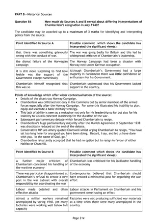 Page 214
PART B – Historical Sources
Question 86 How much do Sources A and B reveal about differing interpretations of
Chamberlain’s resignation in May 1940?
The candidate may be awarded up to a maximum of 3 marks for identifying and interpreting
points from the source.
Point identified in Source A Possible comment which shows the candidate has
interpreted the significant view(s)
that there was something grievously
wrong with the conduct of war.
The war was going badly for Britain and this led to
widespread criticism of Chamberlain’s leadership.
the dismal failure of the Norwegian
campaign
The Norway Campaign had been a disaster with
Norway now under German occupation
it is still more surprising to find how
feeble was the support of the
Government except numerically
Although Chamberlain’s Government had a large
majority in Parliament there was little confidence or
enthusiasm for his Government.
Chamberlain himself recognized that
this was so
Chamberlain understood that his Government lacked
support in the country.
Points of knowledge which offer wider contextualisation of the source:
 Details of the disastrous Norway Campaign.
 Chamberlain was criticised not only in the Commons but by senior members of the armed
forces especially after the Norway Campaign. For some this illustrated his inability to plan,
equip and execute a basic military strategy.
 This lack of ability is seen as a metaphor not only for his leadership so far but also for his
inability to sustain coherent leadership for the duration of the war.
 Subsequent parliamentary debate which forced Chamberlain to resign.
 Chamberlain’s huge parliamentary majority after the Munich Agreement of September 1938
was drastically reduced at the end of the debate.
 Conservative MP Leo Amery quoted Cromwell whilst urging Chamberlain to resign, “You have
sat too long here for any good you have been doing. Depart, I say, and let us have done
with you. In the name of God, go.”
 Chamberlain reluctantly accepted that he had no option but to resign in favour of either
Halifax or Churchill.
Point identified in Source B Possible comment which shows the candidate has
interpreted the significant view(s)
A further major criticism of
Chamberlain concerned his handling of
the wartime economy
Chamberlain was criticised for his lacklustre handling
of the economy
There was particular disappointment at
Chamberlain’s refusal to create a new
post in the war cabinet with overall
responsibility for coordinating the war
Contemporaries believed that Chamberlain should
have created a ministerial post for organising the war
effort
Labour made detailed and often
effective attacks
Labour attacks in Parliament on Chamberlain and his
government were having an effect
Almost a million workers remained
unemployed by spring 1940, yet many
factories were working well below full
capacity
Factories were not producing sufficient war materials
at a time when there were many unemployed in the
country
 