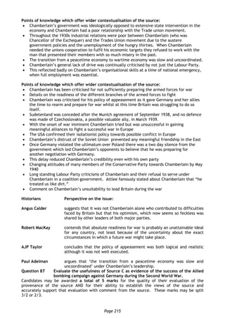 Page 215
Points of knowledge which offer wider contextualisation of the source:
 Chamberlain’s government was ideologically opposed to extensive state intervention in the
economy and Chamberlain had a poor relationship with the Trade union movement.
 Throughout the 1930s industrial relations were poor between Chamberlain (who was
Chancellor of the Exchequer) and the Trades Union movement due to the austere
government policies and the unemployment of the hungry thirties. When Chamberlain
needed the unions cooperation to fulfil his economic targets they refused to work with the
man that presented their members with so much misery in the past.
 The transition from a peacetime economy to wartime economy was slow and uncoordinated.
 Chamberlain’s general lack of drive was continually criticised by not just the Labour Party.
 This reflected badly on Chamberlain’s organisational skills at a time of national emergency,
when full employment was essential.
Points of knowledge which offer wider contextualisation of the source:
 Chamberlain has been criticised for not sufficiently preparing the armed forces for war
 Details on the readiness of the different branches of the armed forces to fight
 Chamberlain was criticised for his policy of appeasement as it gave Germany and her allies
the time to rearm and prepare for war whilst at this time Britain was struggling to do so
itself.
 Sudetenland was conceded after the Munich agreement of September 1938, and no defence
was made of Czechoslovakia, a possible valuable ally, in March 1939.
 With the onset of war imminent Chamberlain tried but was unsuccessful in gaining
meaningful alliances to fight a successful war in Europe
 The USA confirmed their isolationist policy towards possible conflict in Europe
 Chamberlain’s distrust of the Soviet Union prevented any meaningful friendship in the East
 Once Germany violated the ultimatum over Poland there was a two day silence from the
government which led Chamberlain’s opponents to believe that he was preparing for
another negotiation with Germany.
 This delay reduced Chamberlain’s credibility even with his own party
 Changing attitudes of many members of the Conservative Party towards Chamberlain by May
1940
 Long standing Labour Party criticisms of Chamberlain and their refusal to serve under
Chamberlain in a coalition government. Attlee famously stated about Chamberlain that “he
treated us like dirt.”
 Comment on Chamberlain’s unsuitability to lead Britain during the war
Historians Perspective on the issue:
Angus Calder suggests that it was not Chamberlain alone who contributed to difficulties
faced by Britain but that his optimism, which now seems so feckless was
shared by other leaders of both major parties.
Robert MacKay contends that absolute readiness for war is probably an unattainable ideal
for any country, not least because of the uncertainty about the exact
circumstances in which a future war might take place.
AJP Taylor concludes that the policy of appeasement was both logical and realistic
although it was not well executed.
Paul Adelman argues that ‘the transition from a peacetime economy was slow and
uncoordinated’ under Chamberlain’s leadership.
Question 87 Evaluate the usefulness of Source C as evidence of the success of the Allied
bombing campaign against Germany during the Second World War.
Candidates may be awarded a total of 5 marks for the quality of their evaluation of the
provenance of the source AND for their ability to establish the views of the source and
accurately support that evaluation with comment from the source. These marks may be split
3/2 or 2/3.
 