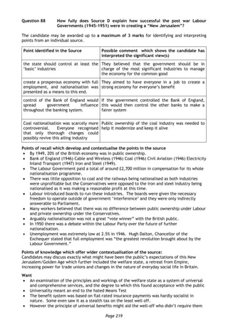 Page 219
Question 88 How fully does Source D explain how successful the post war Labour
Governments (1945-1951) were in creating a “New Jerusalem”?
The candidate may be awarded up to a maximum of 3 marks for identifying and interpreting
points from an individual source.
Point identified in the Source Possible comment which shows the candidate has
interpreted the significant view(s)
the state should control at least the
‘basic’ industries
They believed that the government should be in
charge of the most significant industries to manage
the economy for the common good
create a prosperous economy with full
employment, and nationalisation was
presented as a means to this end.
They aimed to have everyone in a job to create a
strong economy for everyone’s benefit
control of the Bank of England would
spread government influence
throughout the banking system.
If the government controlled the Bank of England,
this would then control the other banks to make a
fairer system
Coal nationalisation was scarcely more
controversial. Everyone recognised
that only thorough changes could
possibly revive this ailing industry
Public ownership of the coal industry was needed to
help it modernize and keep it alive
Points of recall which develop and contextualise the points in the source
 By 1949, 20% of the British economy was in public ownership.
 Bank of England (1946) Cable and Wireless (1946) Coal (1946) Civil Aviation (1946) Electricity
Inland Transport (1947) Iron and Steel (1949).
 The Labour Government paid a total of around £2,700 million in compensation for its whole
nationalisation programme.
 There was little opposition to coal and the railways being nationalised as both industries
were unprofitable but the Conservatives were opposed to the iron and steel industry being
nationalised as it was making a reasonable profit at this time.
 Labour introduced boards to run these industries. The boards were given the necessary
freedom to operate outside of government ‘interference’ and they were only indirectly
answerable to Parliament.
 Many workers believed that there was no difference between public ownership under Labour
and private ownership under the Conservatives.
 Arguably nationalisation was not a great “vote winner” with the British public.
 In 1950 there was a debate within the Labour Party over the future of further
nationalisation.
 Unemployment was extremely low at 2.5% in 1946. Hugh Dalton, Chancellor of the
Exchequer stated that full employment was “the greatest revolution brought about by the
Labour Government.”
Points of knowledge which offer wider contextualisation of the source:
Candidates may discuss exactly what might have been the public’s expectations of this New
Jerusalem/Golden Age which further included the welfare state, a retreat from Empire,
increasing power for trade unions and changes in the nature of everyday social life in Britain.
Want
 An examination of the principles and workings of the welfare state as a system of universal
and comprehensive services, and the degree to which this found acceptance with the public
 Universality meant an end to the hated Means Test
 The benefit system was based on flat-rated insurance payments was hardly socialist in
nature. Some even saw it as a stealth tax on the least well off.
 However the principle of universal benefits might aid the well-off who didn’t require them
 