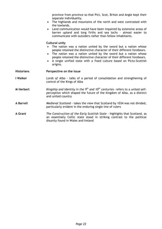 Page 22
province from province so that Pict, Scot, Briton and Angle kept their
separate individuality.
 The highlands and mountains of the north and west contrasted with
the lowlands.
 Land communication would have been impaired by extensive areas of
barren upland and long firths and sea lochs – almost easier to
communicate with outsiders rather than fellow inhabitants.
Cultural unity
 The nation was a nation united by the sword but a nation whose
people retained the distinctive character of their different forebears.
 The nation was a nation united by the sword but a nation whose
people retained the distinctive character of their different forebears.
 A single unified state with a fixed culture based on Picto-Scottish
origins.
Historians Perspective on the issue
I Walker Lords of Alba - talks of a period of consolidation and strengthening of
control of the Kings of Alba
M Herbert Kingship and Identity in the 9th
and 10th
centuries– refers to a united self-
perception which shaped the future of the kingdom of Alba, as a distinct
and united country
A Barrell Medieval Scotland - takes the view that Scotland by 1034 was not divided,
particularly evident in the enduring single line of rulers
A Grant The Construction of the Early Scottish State - highlights that Scotland, as
an essentially Celtic state stood in striking contrast to the political
disunity found in Wales and Ireland
 