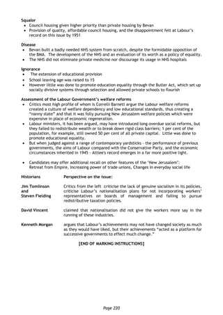 Page 220
Squalor
 Council housing given higher priority than private housing by Bevan
 Provision of quality, affordable council housing, and the disappointment felt at Labour’s
record on this issue by 1951
Disease
 Bevan built a badly needed NHS system from scratch, despite the formidable opposition of
the BMA. The development of the NHS and an evaluation of its worth as a policy of equality.
 The NHS did not eliminate private medicine nor discourage its usage in NHS hospitals
Ignorance
 The extension of educational provision
 School leaving age was raised to 15
 However little was done to promote education equality through the Butler Act, which set up
socially divisive systems through selection and allowed private schools to flourish
Assessment of the Labour Government’s welfare reforms
 Critics most high profile of whom is Correlli Barnett argue the Labour welfare reforms
created a culture of welfare dependency and low educational standards, thus creating a
“nanny state” and that it was folly pursuing New Jerusalem welfare policies which were
expensive in place of economic regeneration.
 Labour ministers, it has been argued, may have introduced long-overdue social reforms, but
they failed to redistribute wealth or to break down rigid class barriers; 1 per cent of the
population, for example, still owned 50 per cent of all private capital. Little was done to
promote educational equality.
 But when judged against a range of contemporary yardsticks - the performance of previous
governments, the aims of Labour compared with the Conservative Party, and the economic
circumstances inherited in 1945 - Attlee's record emerges in a far more positive light.
 Candidates may offer additional recall on other features of the ‘New Jerusalem’:
Retreat from Empire, Increasing power of trade unions, Changes in everyday social life
Historians Perspective on the issue:
Jim Tomlinson
and
Steven Fielding
Critics from the left criticise the lack of genuine socialism in its policies,
criticise Labour’s nationalisation plans for not incorporating workers’
representatives on boards of management and failing to pursue
redistributive taxation policies.
David Vincent claimed that nationalisation did not give the workers more say in the
running of these industries.
Kenneth Morgan argues that Labour’s achievements may not have changed society as much
as they would have liked, but their achievements “acted as a platform for
successive governments to effect much change.”
[END OF MARKING INSTRUCTIONS]
 