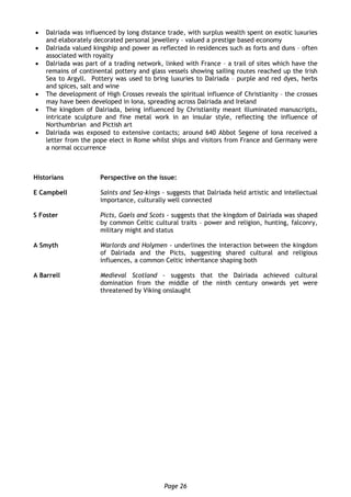 Page 26
 Dalriada was influenced by long distance trade, with surplus wealth spent on exotic luxuries
and elaborately decorated personal jewellery – valued a prestige based economy
 Dalriada valued kingship and power as reflected in residences such as forts and duns – often
associated with royalty
 Dalriada was part of a trading network, linked with France – a trail of sites which have the
remains of continental pottery and glass vessels showing sailing routes reached up the Irish
Sea to Argyll. Pottery was used to bring luxuries to Dalriada – purple and red dyes, herbs
and spices, salt and wine
 The development of High Crosses reveals the spiritual influence of Christianity – the crosses
may have been developed in Iona, spreading across Dalriada and Ireland
 The kingdom of Dalriada, being influenced by Christianity meant illuminated manuscripts,
intricate sculpture and fine metal work in an insular style, reflecting the influence of
Northumbrian and Pictish art
 Dalriada was exposed to extensive contacts; around 640 Abbot Segene of Iona received a
letter from the pope elect in Rome whilst ships and visitors from France and Germany were
a normal occurrence
Historians Perspective on the issue:
E Campbell Saints and Sea-kings - suggests that Dalriada held artistic and intellectual
importance, culturally well connected
S Foster Picts, Gaels and Scots - suggests that the kingdom of Dalriada was shaped
by common Celtic cultural traits – power and religion, hunting, falconry,
military might and status
A Smyth Warlords and Holymen - underlines the interaction between the kingdom
of Dalriada and the Picts, suggesting shared cultural and religious
influences, a common Celtic inheritance shaping both
A Barrell Medieval Scotland - suggests that the Dalriada achieved cultural
domination from the middle of the ninth century onwards yet were
threatened by Viking onslaught
 