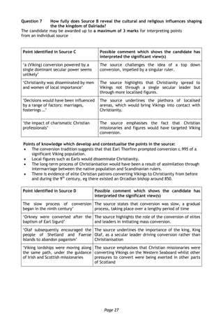 Page 27
Question 7 How fully does Source B reveal the cultural and religious influences shaping
the the kingdom of Dalriada?
The candidate may be awarded up to a maximum of 3 marks for interpreting points
from an individual source
Point identified in Source C Possible comment which shows the candidate has
interpreted the significant view(s)
‘a (Viking) conversion powered by a
single dominant secular power seems
unlikely’
The source challenges the idea of a top down
conversion, impelled by a singular ruler.
‘Christianity was disseminated by men
and women of local importance’
The source highlights that Christianity spread to
Vikings not through a single secular leader but
through more localised figures.
‘Decisions would have been influenced
by a range of factors: marriages,
fosterings …’
The source underlines the plethora of localised
arenas, which would bring Vikings into contact with
Christianity.
‘the impact of charismatic Christian
professionals’
The source emphasises the fact that Christian
missionaries and figures would have targeted Viking
conversion.
Points of knowledge which develop and contextualise the points in the source:
 The conversion tradition suggests that that Earl Thorfinn prompted conversion c.995 of a
significant Viking population.
 Local figures such as Earls would disseminate Christianity.
 The long-term process of Christianisation would have been a result of assimilation through
intermarriage between the native population and Scandinavian rulers.
 There is evidence of elite Christian patrons converting Vikings to Christianity from before
and during the 9th
century, eg there existed an Orcadian bishop around 850.
Point identified in Source D Possible comment which shows the candidate has
interpreted the significant view(s)
The slow process of conversion
began in the ninth century’
The source states that conversion was slow, a gradual
process, taking place over a lengthy period of time
‘Orkney were converted after the
baptism of Earl Sigurd’
The source highlights the role of the conversion of elites
and leaders in initiating mass conversion.
‘Olaf subsequently encouraged the
people of Shetland and Faeroe
Islands to abandon paganism’
The source underlines the importance of the king, King
Olaf, as a secular leader driving conversion rather than
Christianisation
‘Viking lordships were moving along
the same path, under the guidance
of Irish and Scottish missionaries
The source emphasises that Christian missionaries were
converting Vikings on the Western Seaboard whilst other
pressures to convert were being exerted in other parts
of Scotland
 