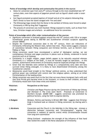 Page 28
Points of knowledge which develop and contextualise the points in the source:
 Dates for conversion span from early 9th
century through to the more established late 10th
century date, even then aspects of paganism prevail such as Sigurd’s death under a raven
banner.
 Earl Sigurd prompted accepted baptism of himself and all of his subjects following King
Olaf’s threat to have the island ravaged with ‘fire and steel’
 The Orkneyinga Saga reveals that the Norse in the earldom of Orkney were forced to adopt
Christianity in 995 by King Olaf Tryggvason
 The process of conversion was multi-faceted; Vikings exposed to monks, such as those from
Iona, Christian images and artefacts – an additional force for conversion.
Points of knowledge which offer wider contextualisation of the sources:
 Significant conversion in Scotland appears around the mid-10th
century with 130 or so pagan
Scandinavian graves dating to 850-950 and Scandinavian Christian sculpture appearing
around 1000AD.
 Despite the traditional conversion date in the 10th
century, there are indications of
Christianity infiltrating the Western Isles, before that time. Place names suggest a measure
of coexistence between Viking conquerors and Christian hermits, such as Hermit’s Isle/
Pabbay or Papa
 Viking conversion would have encompassed a period of ideological overlap, we see
contemporary Christian and pagan practices in places such as Orkney, evidenced in burial
practices such as at Colonsay
 Christianity is a taught religion, pagan beliefs appear to be naturally acquired whereas
Christianity is a ‘religion of the book’, it must be formally taught by specialists – in this
context, authoritative enforcement of Christianity would be expected amongst the Vikings
 Given that the Hebrides were settled by Vikings at a comparatively early date and Iona
survived initial Viking onslaught, it is likely to have disseminated Christianity among the
Scandinavian colonists
 Missionaries would head straight to the Vikings’ political centres, as they understood that
political power was combined with control over the religious sphere, aiming at an initial
Christianisation of the leading elites
 Viking conversion was owed much to the fact that not every Norse immigrant had a wife and
that local Pictish girls became wives to the incomers, or nurses to their children, and that
Christianity would stem from these wives and mothers
Historians Perspective on the issue:
J Barrett Christian and Pagan Practice during the Conversion of Viking Age Orkney
and Shetland in The Cross Goes North: Processes of Conversion in
Northern Europe, AD300-1300 - suggests conversion was promoted by
political factions, using the faith to express identity
A Redgate Religion, Politics and Society in Britain 800-1066 - suggests that Christian
kings in Scotland took an interest in Viking conversion, by sharing saint’s
cults
L Abrahams Conversion and the Church in the Hebrides in the Viking Age - stresses a
distinction between conversion and ‘Christianisation’, arguing that
conversion is redolent of specific events whilst Christianisation ensued
from long-term assimilation
A Ritchie Viking Scotland - emphasises the strength of the influence of that hand
that rocked the cradle in the Norse absorption of Christianity
 