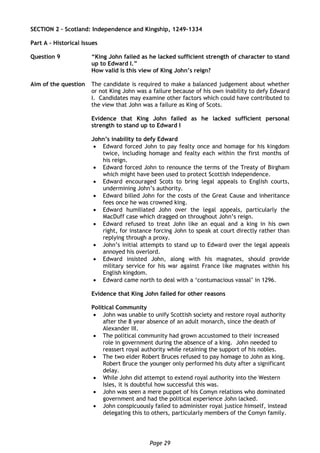 Page 29
SECTION 2 – Scotland: Independence and Kingship, 1249-1334
Part A – Historical Issues
Question 9 “King John failed as he lacked sufficient strength of character to stand
up to Edward I.”
How valid is this view of King John’s reign?
Aim of the question The candidate is required to make a balanced judgement about whether
or not King John was a failure because of his own inability to defy Edward
I. Candidates may examine other factors which could have contributed to
the view that John was a failure as King of Scots.
Evidence that King John failed as he lacked sufficient personal
strength to stand up to Edward I
John’s inability to defy Edward
 Edward forced John to pay fealty once and homage for his kingdom
twice, including homage and fealty each within the first months of
his reign.
 Edward forced John to renounce the terms of the Treaty of Birgham
which might have been used to protect Scottish independence.
 Edward encouraged Scots to bring legal appeals to English courts,
undermining John’s authority.
 Edward billed John for the costs of the Great Cause and inheritance
fees once he was crowned king.
 Edward humiliated John over the legal appeals, particularly the
MacDuff case which dragged on throughout John’s reign.
 Edward refused to treat John like an equal and a king in his own
right, for instance forcing John to speak at court directly rather than
replying through a proxy.
 John’s initial attempts to stand up to Edward over the legal appeals
annoyed his overlord.
 Edward insisted John, along with his magnates, should provide
military service for his war against France like magnates within his
English kingdom.
 Edward came north to deal with a ‘contumacious vassal’ in 1296.
Evidence that King John failed for other reasons
Political Community
 John was unable to unify Scottish society and restore royal authority
after the 8 year absence of an adult monarch, since the death of
Alexander III.
 The political community had grown accustomed to their increased
role in government during the absence of a king. John needed to
reassert royal authority while retaining the support of his nobles.
 The two elder Robert Bruces refused to pay homage to John as king.
Robert Bruce the younger only performed his duty after a significant
delay.
 While John did attempt to extend royal authority into the Western
Isles, it is doubtful how successful this was.
 John was seen a mere puppet of his Comyn relations who dominated
government and had the political experience John lacked.
 John conspicuously failed to administer royal justice himself, instead
delegating this to others, particularly members of the Comyn family.
 