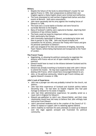 Page 30
Military
 Despite the failure of the Scots to attend Edward’s muster for war
against France in 1294, their preparations to defend their own
kingdom against a likely English attack were limited and ineffective.
 The Scots attempted to raid northern England both before and after
events at Berwick – both were unsuccessful.
 John never personally led his army against the invading forces of
Edward I in 1296.
 The Scots lost a crucial battle at Dunbar and were forced to
surrender Berwick to the English.
 Many of Scotland’s nobility were captured at Dunbar, depriving their
resistance of key military leaders.
 The Scots could not keep his important military supporters in the
field, particularly the Comyns.
 John eventually capitulated to Edward, surrendering by letter and
then in person in July 1296. John was forced to blame evil
counsellors for his actions, renounce the Treaty with France and give
his personal submission to Edward I.
 John was stripped of his title and vestments of kingship, becoming
Toom Tabard, before being imprisoned and transported to the Tower
of London.
The French Treaty
 Negotiating, or allowing his political community to negotiate the
Alliance with France was an act of open rebellion against his
overlord.
 Edward would have to react to the Alliance between Scotland and his
French enemy.
 Edward was already travelling to Scotland to deal with John’s failure
to attend the muster. He may have suspected that the Scots were
dealing with France, which would have encouraged Edward to act.
 John, or his political community, failed to get French military aid
against Edward’s invasion in 1296.
John’s Lack of Experience
 John was a younger son who was probably trained for the church, not
politics.
 John had little experience of Scotland and Scottish politics before
becoming king – he had been an English magnate who had paid
homage to Edward for his lands in England.
 John had little administrative experience; he possibly acted as a
royal clerk in England for Edward I.
 Edward was godfather to John’s son, Edward Balliol, and their close
relationship would have led many to believe that John willingly took
instruction from Edward.
 John’s perceived weakness led to the creation of the Council of 12 –
either to replace or support John in rebelling against Edward.
 John’s inability to maintain his early attempts to stand up to Edward
over the legal appeals annoyed and frustrated his political
community.
 
