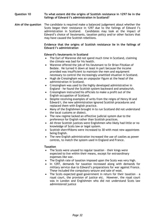 Page 32
Question 10 To what extent did the origins of Scottish resistance in 1297 lie in the
failings of Edward I’s administration in Scotland?
Aim of the question The candidate is required make a balanced judgement about whether the
Scots began their resistance in 1297 due to the failings of Edward I’s
administration in Scotland. Candidates may look at the impact of
Edward’s choice of lieutenants, taxation policy and/or other factors that
may have caused the Scottish rebellions.
Evidence that the origins of Scottish resistance lie in the failings of
Edward I’s administration
Edward’s lieutenants in Scotland
 The Earl of Warenne did not spend much time in Scotland, claiming
the climate was bad for his health.
 Warenne offered the job of his lieutenant to Sir Brian FitzAlan of
Bedale. He turned it down at least in part because the income
provided was insufficient to maintain the men and equipment
necessary to control the increasingly unsettled situation in Scotland.
 Hugh de Cressingham was an unpopular figure at the head of the
administration in Scotland.
 Cressingham was used to the highly developed administrative in
England – he found the Scottish system backward and amateurish.
 Cressingham instructed his officials to make a profit out of the
English occupation of Scotland.
 Despite receiving examples of writs from the reigns of Henry III and
Edward I, the new administration ignored Scottish procedures and
replaced them with English practice.
 Many of the Englishmen brought in to run Scotland did not understand
the local customs or dialect.
 The new regime lacked an effective judicial system due to the
preference for English rather than Scottish practices.
 All three Scottish justices were Englishmen who likely had little or no
knowledge of Scots law or legal system.
 Scottish sherriffdoms were increased to 30 with most new appointees
being English.
 The new English administration increased the use of castles as power
centres, to match the system used in England and France.
Taxation
 The Scots were unused to regular taxation – their kings were
expected to live within their means, except for extraordinary
expenses like war.
 The English rate of taxation imposed upon the Scots was very high.
 In 1297, demands for taxation increased along with demands for
military service due to Edward’s preparations for war against France.
These included the compulsory seizure and sale of wool.
 The Scots expected good government in return for their taxation – a
royal court, the provision of justice etc. However, the royal court
was in London and Englishmen who did not understand Scots law
administered justice
 