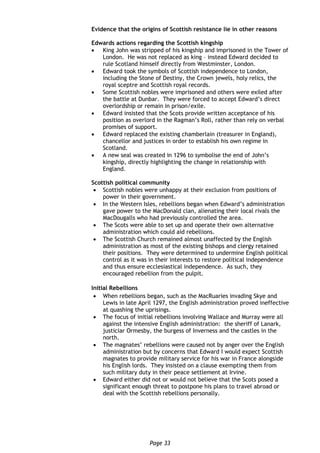 Page 33
Evidence that the origins of Scottish resistance lie in other reasons
Edwards actions regarding the Scottish kingship
 King John was stripped of his kingship and imprisoned in the Tower of
London. He was not replaced as king – instead Edward decided to
rule Scotland himself directly from Westminster, London.
 Edward took the symbols of Scottish independence to London,
including the Stone of Destiny, the Crown jewels, holy relics, the
royal sceptre and Scottish royal records.
 Some Scottish nobles were imprisoned and others were exiled after
the battle at Dunbar. They were forced to accept Edward’s direct
overlordship or remain in prison/exile.
 Edward insisted that the Scots provide written acceptance of his
position as overlord in the Ragman’s Roll, rather than rely on verbal
promises of support.
 Edward replaced the existing chamberlain (treasurer in England),
chancellor and justices in order to establish his own regime in
Scotland.
 A new seal was created in 1296 to symbolise the end of John’s
kingship, directly highlighting the change in relationship with
England.
Scottish political community
 Scottish nobles were unhappy at their exclusion from positions of
power in their government.
 In the Western Isles, rebellions began when Edward’s administration
gave power to the MacDonald clan, alienating their local rivals the
MacDougalls who had previously controlled the area.
 The Scots were able to set up and operate their own alternative
administration which could aid rebellions.
 The Scottish Church remained almost unaffected by the English
administration as most of the existing bishops and clergy retained
their positions. They were determined to undermine English political
control as it was in their interests to restore political independence
and thus ensure ecclesiastical independence. As such, they
encouraged rebellion from the pulpit.
Initial Rebellions
 When rebellions began, such as the MacRuaries invading Skye and
Lewis in late April 1297, the English administration proved ineffective
at quashing the uprisings.
 The focus of initial rebellions involving Wallace and Murray were all
against the intensive English administration: the sheriff of Lanark,
justiciar Ormesby, the burgess of Inverness and the castles in the
north.
 The magnates’ rebellions were caused not by anger over the English
administration but by concerns that Edward I would expect Scottish
magnates to provide military service for his war in France alongside
his English lords. They insisted on a clause exempting them from
such military duty in their peace settlement at Irvine.
 Edward either did not or would not believe that the Scots posed a
significant enough threat to postpone his plans to travel abroad or
deal with the Scottish rebellions personally.
 