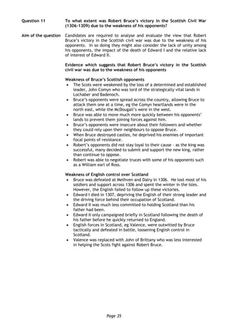Page 35
Question 11 To what extent was Robert Bruce’s victory in the Scottish Civil War
(1306-1309) due to the weakness of his opponents?
Aim of the question Candidates are required to analyse and evaluate the view that Robert
Bruce’s victory in the Scottish civil war was due to the weakness of his
opponents. In so doing they might also consider the lack of unity among
his opponents, the impact of the death of Edward I and the relative lack
of interest of Edward II.
Evidence which suggests that Robert Bruce’s victory in the Scottish
civil war was due to the weakness of his opponents
Weakness of Bruce’s Scottish opponents
 The Scots were weakened by the loss of a determined and established
leader, John Comyn who was lord of the strategically vital lands in
Lochaber and Badenoch.
 Bruce’s opponents were spread across the country, allowing Bruce to
attack them one at a time, eg the Comyn heartlands were in the
north east, while the McDougall’s were in the west.
 Bruce was able to move much more quickly between his opponents’
lands to prevent them joining forces against him.
 Bruce’s opponents were insecure about their followers and whether
they could rely upon their neighbours to oppose Bruce.
 When Bruce destroyed castles, he deprived his enemies of important
focal points of resistance.
 Robert’s opponents did not stay loyal to their cause – as the king was
successful, many decided to submit and support the new king, rather
than continue to oppose.
 Robert was able to negotiate truces with some of his opponents such
as a William earl of Ross.
Weakness of English control over Scotland
 Bruce was defeated at Methven and Dalry in 1306. He lost most of his
soldiers and support across 1306 and spent the winter in the Isles.
However, the English failed to follow up these victories.
 Edward I died in 1307, depriving the English of their strong leader and
the driving force behind their occupation of Scotland.
 Edward II was much less committed to holding Scotland than his
father had been.
 Edward II only campaigned briefly in Scotland following the death of
his father before he quickly returned to England.
 English forces in Scotland, eg Valence, were outwitted by Bruce
tactically and defeated in battle, loosening English control in
Scotland.
 Valence was replaced with John of Brittany who was less interested
in helping the Scots fight against Robert Bruce.
 