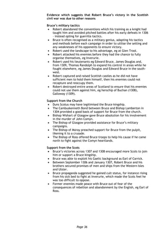 Page 36
Evidence which suggests that Robert Bruce’s victory in the Scottish
civil war was due to other reasons
Bruce’s military tactics
 Robert abandoned the conventions which his training as a knight had
taught him and avoided pitched battles after his early defeats in 1306
– instead opting for guerrilla tactics.
 Bruce is often recognised as a military genius, adapting his tactics
and methods before each campaign in order to utilise the setting and
any weaknesses of his opponents to ensure victory.
 Robert used the landscape to his advantage, eg at Glen Trool.
 Robert attacked his enemies before they had the chance to fully
organise themselves, eg Inverurie.
 Robert used his lieutenants eg Edward Bruce, James Douglas and,
from 1309, Thomas Randolph to expand his control in areas while he
fought elsewhere, eg James Douglas and Edward Bruce in the south-
west.
 Robert captured and raised Scottish castles as he did not have
sufficient men to hold them himself, then his enemies could not
recapture and reoccupy them.
 Robert destroyed entire areas of Scotland to ensure that his enemies
could not use them against him, eg herschip of Buchan (1308),
Galloway (1309).
Support from the Church
 Duns Scotus may have legitimised the Bruce kingship.
 The Cambuskenneth Bond between Bruce and Bishop Lamberton in
1304 provided a good basis of support for Bruce from the church.
 Bishop Wishart of Glasgow gave Bruce absolution for his involvement
in the murder of John Comyn.
 The Bishop of Glasgow provided assistance for Bruce’s military
campaigns.
 The Bishop of Moray preached support for Bruce from the pulpit,
likening it to a crusade.
 The Bishop of Ross offered Bruce troops to help his cause if he came
north to fight against the Comyn heartlands.
Support from the Scots
 Bruce’s victories across 1307 and 1308 encouraged more Scots to join
him or support a Bruce kingship.
 Bruce was able to exploit his Gaelic background as Earl of Carrick.
 Between September 1306 and January 1307, Robert Bruce and his
brothers secured promises of men and ships from the Western Isles
and Ulster.
 Bruce propaganda suggested he gained cult status, for instance rising
from his sick bed to fight at Inverurie, which made the Scots feel he
was too difficult to oppose.
 Former enemies made peace with Bruce out of fear of the
consequences of rebellion and abandonment by the English, eg Earl of
Ross.
 