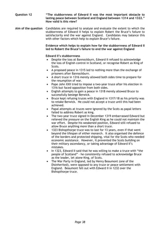 Page 38
Question 12 “The stubbornness of Edward II was the most important obstacle to
lasting peace between Scotland and England between 1314 and 1322.”
How valid is this view?
Aim of the question Candidates are required to analyse and evaluate the extent to which the
stubbornness of Edward II helps to explain Robert the Bruce’s failure to
satisfactorily end the war against England. Candidates may balance this
with other factors which help to explain Bruce’s failure.
Evidence which helps to explain how far the stubbornness of Edward II
led to Robert the Bruce’s failure to end the war against England
Edward II’s stubbornness
 Despite the loss at Bannockburn, Edward II refused to acknowledge
the loss of English control in Scotland, or recognise Robert as King of
Scots.
 A proposed peace in 1315 led to nothing more than the exchange of
prisoners after Bannockburn.
 A short truce in 1316 merely allowed both sides time to prepare for
the resumption of war.
 Pope John XXII tried to impose a two-year truce after his election in
1316 but faced opposition from both sides.
 English attempts to gain a peace in 1318 merely allowed Bruce to
successfully besiege Berwick.
 Bruce kept refusing truces with England in 1317/18 as his priority was
to retake Berwick. He could not accept a truce until this had been
achieved.
 Papal attempts at truces were ignored by the Scots as papal letters
failed to address Robert as king.
 The two-year truce signed in December 1319 embarrassed Edward but
relieved the pressure on the English King as he could not maintain the
war effort. Despite his weakened position, Edward still refused to
allow Bruce anything more than a short truce.
 1323 Bishopthorpe truce was to last for 13 years, even if that went
beyond the lifespan of either monarch. It also organised the defence
of the borders and protected shipping, vital for the Scots who needed
economic assistance. However, it prevented the Scots building on
their military ascendancy, or taking advantage of Edward II’s
mistakes.
 In 1323, Edward II said that he was willing to make a truce with “the
people of Scotland” – he consistently refused to acknowledge Bruce
as the leader, let alone King, of Scots.
 The War Party in England, led by Henry Beaumont (one of the
Disinherited), were opposed to any truce or peace settlement with
England. Beaumont fell out with Edward II in 1232 over the
Bishopthorpe truce.
 