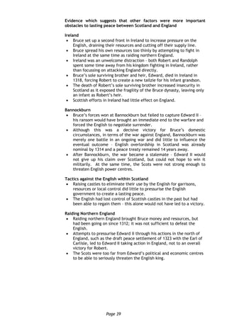 Page 39
Evidence which suggests that other factors were more important
obstacles to lasting peace between Scotland and England
Ireland
 Bruce set up a second front in Ireland to increase pressure on the
English, draining their resources and cutting off their supply line.
 Bruce spread his own resources too thinly by attempting to fight in
Ireland at the same time as raiding northern England.
 Ireland was an unwelcome distraction – both Robert and Randolph
spent some time away from his kingdom fighting in Ireland, rather
than focussing on attacking England directly.
 Bruce’s sole surviving brother and heir, Edward, died in Ireland in
1318, forcing Robert to create a new tailzie for his infant grandson.
 The death of Robert’s sole surviving brother increased insecurity in
Scotland as it exposed the fragility of the Bruce dynasty, leaving only
an infant as Robert’s heir.
 Scottish efforts in Ireland had little effect on England.
Bannockburn
 Bruce’s forces won at Bannockburn but failed to capture Edward II –
his ransom would have brought an immediate end to the warfare and
forced the English to negotiate surrender.
 Although this was a decisive victory for Bruce’s domestic
circumstances, in terms of the war against England, Bannockburn was
merely one battle in an ongoing war and did little to influence the
eventual outcome – English overlordship in Scotland was already
nominal by 1314 and a peace treaty remained 14 years away.
 After Bannockburn, the war became a stalemate – Edward II would
not give up his claim over Scotland, but could not hope to win it
militarily. At the same time, the Scots were not strong enough to
threaten English power centres.
Tactics against the English within Scotland
 Raising castles to eliminate their use by the English for garrisons,
resources or local control did little to pressurise the English
government to create a lasting peace.
 The English had lost control of Scottish castles in the past but had
been able to regain them – this alone would not have led to a victory.
Raiding Northern England
 Raiding northern England brought Bruce money and resources, but
had been going on since 1312; it was not sufficient to defeat the
English.
 Attempts to pressurise Edward II through his actions in the north of
England, such as the draft peace settlement of 1323 with the Earl of
Carlisle, led to Edward II taking action in England, not to an overall
victory for Robert.
 The Scots were too far from Edward’s political and economic centres
to be able to seriously threaten the English king.
 