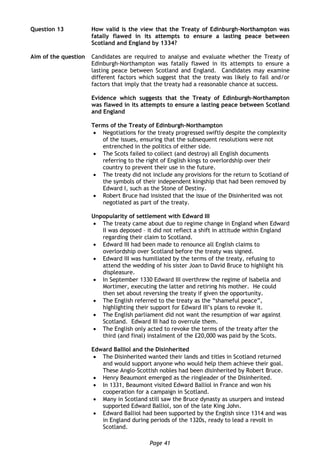 Page 41
Question 13 How valid is the view that the Treaty of Edinburgh-Northampton was
fatally flawed in its attempts to ensure a lasting peace between
Scotland and England by 1334?
Aim of the question Candidates are required to analyse and evaluate whether the Treaty of
Edinburgh-Northampton was fatally flawed in its attempts to ensure a
lasting peace between Scotland and England. Candidates may examine
different factors which suggest that the treaty was likely to fail and/or
factors that imply that the treaty had a reasonable chance at success.
Evidence which suggests that the Treaty of Edinburgh-Northampton
was flawed in its attempts to ensure a lasting peace between Scotland
and England
Terms of the Treaty of Edinburgh-Northampton
 Negotiations for the treaty progressed swiftly despite the complexity
of the issues, ensuring that the subsequent resolutions were not
entrenched in the politics of either side.
 The Scots failed to collect (and destroy) all English documents
referring to the right of English kings to overlordship over their
country to prevent their use in the future.
 The treaty did not include any provisions for the return to Scotland of
the symbols of their independent kingship that had been removed by
Edward I, such as the Stone of Destiny.
 Robert Bruce had insisted that the issue of the Disinherited was not
negotiated as part of the treaty.
Unpopularity of settlement with Edward III
 The treaty came about due to regime change in England when Edward
II was deposed – it did not reflect a shift in attitude within England
regarding their claim to Scotland.
 Edward III had been made to renounce all English claims to
overlordship over Scotland before the treaty was signed.
 Edward III was humiliated by the terms of the treaty, refusing to
attend the wedding of his sister Joan to David Bruce to highlight his
displeasure.
 In September 1330 Edward III overthrew the regime of Isabella and
Mortimer, executing the latter and retiring his mother. He could
then set about reversing the treaty if given the opportunity.
 The English referred to the treaty as the “shameful peace”,
highlighting their support for Edward III’s plans to revoke it.
 The English parliament did not want the resumption of war against
Scotland. Edward III had to overrule them.
 The English only acted to revoke the terms of the treaty after the
third (and final) instalment of the £20,000 was paid by the Scots.
Edward Balliol and the Disinherited
 The Disinherited wanted their lands and titles in Scotland returned
and would support anyone who would help them achieve their goal.
These Anglo-Scottish nobles had been disinherited by Robert Bruce.
 Henry Beaumont emerged as the ringleader of the Disinherited.
 In 1331, Beaumont visited Edward Balliol in France and won his
cooperation for a campaign in Scotland.
 Many in Scotland still saw the Bruce dynasty as usurpers and instead
supported Edward Balliol, son of the late King John.
 Edward Balliol had been supported by the English since 1314 and was
in England during periods of the 1320s, ready to lead a revolt in
Scotland.
 
