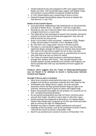 Page 42
 Initially Edward III was only prepared to offer tacit support Edward
Balliol, but after 1332 he provided open support with English troops
and finances to ensure Balliol successfully invaded Scotland.
 In 1332, Edward Balliol was crowned King of Scots at Scone.
 Edward III helped Edward Balliol defeat the Scots at Halidon Hill,
near Berwick, in July 1333.
Deaths of key Scottish figures
 Securing Scottish independence had relied heavily on the personality
and skills of Robert Bruce. His death in 1329 was a huge blow.
 David Bruce was only 5 when his father died, ensuring the Scots faced
a lengthy minority at a crucial time.
 The nobles Bruce had nominated to become the Guardians during the
minority of his heir were his friends and supporters; they were all
elderly and did not long survive.
 Bruce’s circle died in quick succession: Lamberton (1328), Douglas
(1330), Bernard Abbot of Arbroath (1331), Randolph (1332).
 By 1333 there was a large power vacuum in the Bruce party.
 The delay in crowning David suggests that there may have been
significant doubts amongst the Scots as to whether they should fulfil
their oath to the late king to support his son as their new king.
 The early years of David’s minority were so unsettled that he and his
wife Joan had to be sent to France for safety.
 The Treaty of Corbeil linked Scotland to international disputes
through their alliance with France. This was detrimental to the
Scottish position already weakened from conflicts with England, yet
did not provide them with any real benefits of French support for
their cause.
Evidence which suggests that the Treaty of Edinburgh-Northampton
was not flawed in its attempts to ensure a lasting peace between
Scotland and England
Strength of Bruce party in Scotland
 Some Scots remained united behind the idea of an independent
kingdom and the Bruce succession remained their best hope for this.
 Immediately after Robert Bruce’s death, the Scots received
documents where the Pope granted Scottish kings the right to be
anointed, elevating them to parity of status with English kings.
 Robert had prepared thoroughly for the prospect of a minority for his
heir, including nominating Guardians.
 By successfully sending David and Joan to France, the Bruce party
ensured their leader was able to return later to rally their cause.
 Should anything have happened to David Bruce, his nephew Robert
Stewart had already been recognised as his heir and would have been
able to continue the fight for independence.
 Randolph was able to maintain regular parliaments and council
meetings across this period, such as the parliament at Perth in March
1330 and the council at Kinross in December 1330.
 David II was anointed and crowned at Scone on 24 November 1331.
 