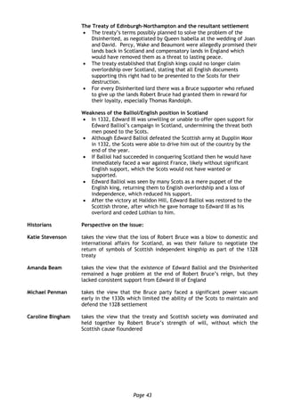 Page 43
The Treaty of Edinburgh-Northampton and the resultant settlement
 The treaty’s terms possibly planned to solve the problem of the
Disinherited, as negotiated by Queen Isabella at the wedding of Joan
and David. Percy, Wake and Beaumont were allegedly promised their
lands back in Scotland and compensatory lands in England which
would have removed them as a threat to lasting peace.
 The treaty established that English kings could no longer claim
overlordship over Scotland, stating that all English documents
supporting this right had to be presented to the Scots for their
destruction.
 For every Disinherited lord there was a Bruce supporter who refused
to give up the lands Robert Bruce had granted them in reward for
their loyalty, especially Thomas Randolph.
Weakness of the Balliol/English position in Scotland
 In 1332, Edward III was unwilling or unable to offer open support for
Edward Balliol’s campaign in Scotland, undermining the threat both
men posed to the Scots.
 Although Edward Balliol defeated the Scottish army at Dupplin Moor
in 1332, the Scots were able to drive him out of the country by the
end of the year.
 If Balliol had succeeded in conquering Scotland then he would have
immediately faced a war against France, likely without significant
English support, which the Scots would not have wanted or
supported.
 Edward Balliol was seen by many Scots as a mere puppet of the
English king, returning them to English overlordship and a loss of
independence, which reduced his support.
 After the victory at Halidon Hill, Edward Balliol was restored to the
Scottish throne, after which he gave homage to Edward III as his
overlord and ceded Lothian to him.
Historians Perspective on the issue:
Katie Stevenson takes the view that the loss of Robert Bruce was a blow to domestic and
international affairs for Scotland, as was their failure to negotiate the
return of symbols of Scottish independent kingship as part of the 1328
treaty
Amanda Beam takes the view that the existence of Edward Balliol and the Disinherited
remained a huge problem at the end of Robert Bruce’s reign, but they
lacked consistent support from Edward III of England
Michael Penman takes the view that the Bruce party faced a significant power vacuum
early in the 1330s which limited the ability of the Scots to maintain and
defend the 1328 settlement
Caroline Bingham takes the view that the treaty and Scottish society was dominated and
held together by Robert Bruce’s strength of will, without which the
Scottish cause floundered
 
