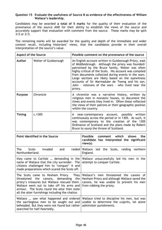 Page 46
Question 15 Evaluate the usefulness of Source B as evidence of the effectiveness of William
Wallace’s leadership.
Candidates may be awarded a total of 5 marks for the quality of their evaluation of the
provenance of the source AND for their ability to establish the views of the source and
accurately support that evaluation with comment from the source. These marks may be split
3/2 or 2/3.
The remaining marks will be awarded for the quality and depth of the immediate and wider
context recall, including historians’ views, that the candidates provide in their overall
interpretation of the source’s value.
Aspect of the Source Possible comment on the provenance of the source
Author Walter of Guisborough An English account written in Guisborough Priory, east
of Middlesbrough. Although the priory was founded/
patronised by the Bruce family, Walter was often
highly critical of the Scots. His account was compiled
from documents collected during events in the wars.
Large sections are likely based on the eyewitness
accounts of Sir Marmaduke de Tweng and his son,
John – veterans of the wars – who lived near the
priory.
Purpose Chronicle A chronicle was a narrative history, written by
religious men in monastic houses, to document the
times and events they lived in. Often these reflected
the views of their patrons or their geographic position
within the country.
Timing c.1305 A near-contemporary account, possibly written
continuously across the period or in 1305. As such, it
was contemporary to the creation of the 1305
Ordinance of Scotland and the plans made by Robert
Bruce to usurp the throne of Scotland.
Point identified in the Source Possible comment which shows the
candidate has interpreted the significant
view(s)
The Scots invaded and raided
Northumberland.
Wallace led the Scots, raiding northern
England.
they came to Carlisle … demanding in the
name of Wallace that the city surrender. The
citizens challenged him to ‘conquer’ it and
made preparations which scared the Scots off.
Wallace unsuccessfully led his men in the
attempt to conquer Carlisle.
The Scots came to Hexham Priory. They
threatened the canons, demanding the
priory’s treasures but Wallace rescued them.
Wallace went out to take off his arms and
armour. The Scots round the altar then stole
all the alter furnishings including the chalice.
Wallace’s men threatened the canons of
Hexham Priory and although Wallace saved the
canons, he was unable to prevent his men
from robbing the priory.
Wallace … saw what happened and ordered
the sacrilegious men to be sought out and
beheaded. But they were not found but rather
searched for half-heartedly.
Wallace tried to discipline his men, but was
unable to determine the culprits, let alone
administer punishments.
 