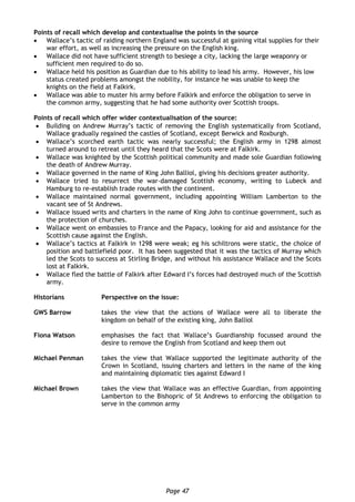 Page 47
Points of recall which develop and contextualise the points in the source
 Wallace’s tactic of raiding northern England was successful at gaining vital supplies for their
war effort, as well as increasing the pressure on the English king.
 Wallace did not have sufficient strength to besiege a city, lacking the large weaponry or
sufficient men required to do so.
 Wallace held his position as Guardian due to his ability to lead his army. However, his low
status created problems amongst the nobility, for instance he was unable to keep the
knights on the field at Falkirk.
 Wallace was able to muster his army before Falkirk and enforce the obligation to serve in
the common army, suggesting that he had some authority over Scottish troops.
Points of recall which offer wider contextualisation of the source:
 Building on Andrew Murray’s tactic of removing the English systematically from Scotland,
Wallace gradually regained the castles of Scotland, except Berwick and Roxburgh.
 Wallace’s scorched earth tactic was nearly successful; the English army in 1298 almost
turned around to retreat until they heard that the Scots were at Falkirk.
 Wallace was knighted by the Scottish political community and made sole Guardian following
the death of Andrew Murray.
 Wallace governed in the name of King John Balliol, giving his decisions greater authority.
 Wallace tried to resurrect the war-damaged Scottish economy, writing to Lubeck and
Hamburg to re-establish trade routes with the continent.
 Wallace maintained normal government, including appointing William Lamberton to the
vacant see of St Andrews.
 Wallace issued writs and charters in the name of King John to continue government, such as
the protection of churches.
 Wallace went on embassies to France and the Papacy, looking for aid and assistance for the
Scottish cause against the English.
 Wallace’s tactics at Falkirk in 1298 were weak; eg his schiltrons were static, the choice of
position and battlefield poor. It has been suggested that it was the tactics of Murray which
led the Scots to success at Stirling Bridge, and without his assistance Wallace and the Scots
lost at Falkirk.
 Wallace fled the battle of Falkirk after Edward I’s forces had destroyed much of the Scottish
army.
Historians Perspective on the issue:
GWS Barrow takes the view that the actions of Wallace were all to liberate the
kingdom on behalf of the existing king, John Balliol
Fiona Watson emphasises the fact that Wallace’s Guardianship focussed around the
desire to remove the English from Scotland and keep them out
Michael Penman takes the view that Wallace supported the legitimate authority of the
Crown in Scotland, issuing charters and letters in the name of the king
and maintaining diplomatic ties against Edward I
Michael Brown takes the view that Wallace was an effective Guardian, from appointing
Lamberton to the Bishopric of St Andrews to enforcing the obligation to
serve in the common army
 