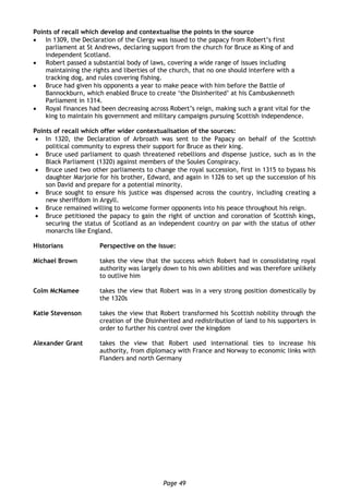Page 49
Points of recall which develop and contextualise the points in the source
 In 1309, the Declaration of the Clergy was issued to the papacy from Robert’s first
parliament at St Andrews, declaring support from the church for Bruce as King of and
independent Scotland.
 Robert passed a substantial body of laws, covering a wide range of issues including
maintaining the rights and liberties of the church, that no one should interfere with a
tracking dog, and rules covering fishing.
 Bruce had given his opponents a year to make peace with him before the Battle of
Bannockburn, which enabled Bruce to create ‘the Disinherited’ at his Cambuskenneth
Parliament in 1314.
 Royal finances had been decreasing across Robert’s reign, making such a grant vital for the
king to maintain his government and military campaigns pursuing Scottish independence.
Points of recall which offer wider contextualisation of the sources:
 In 1320, the Declaration of Arbroath was sent to the Papacy on behalf of the Scottish
political community to express their support for Bruce as their king.
 Bruce used parliament to quash threatened rebellions and dispense justice, such as in the
Black Parliament (1320) against members of the Soules Conspiracy.
 Bruce used two other parliaments to change the royal succession, first in 1315 to bypass his
daughter Marjorie for his brother, Edward, and again in 1326 to set up the succession of his
son David and prepare for a potential minority.
 Bruce sought to ensure his justice was dispensed across the country, including creating a
new sheriffdom in Argyll.
 Bruce remained willing to welcome former opponents into his peace throughout his reign.
 Bruce petitioned the papacy to gain the right of unction and coronation of Scottish kings,
securing the status of Scotland as an independent country on par with the status of other
monarchs like England.
Historians Perspective on the issue:
Michael Brown takes the view that the success which Robert had in consolidating royal
authority was largely down to his own abilities and was therefore unlikely
to outlive him
Colm McNamee takes the view that Robert was in a very strong position domestically by
the 1320s
Katie Stevenson takes the view that Robert transformed his Scottish nobility through the
creation of the Disinherited and redistribution of land to his supporters in
order to further his control over the kingdom
Alexander Grant takes the view that Robert used international ties to increase his
authority, from diplomacy with France and Norway to economic links with
Flanders and north Germany
 