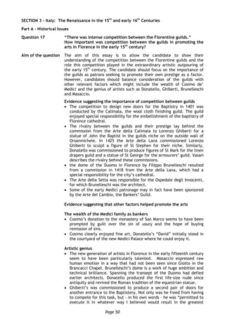 Page 50
SECTION 3 – Italy: The Renaissance in the 15th
and early 16th
Centuries
Part A – Historical Issues
Question 17 “There was intense competition between the Florentine guilds.”
How important was competition between the guilds in promoting the
arts in Florence in the early 15th
century?
Aim of the question The aim of this essay is to allow the candidate to show their
understanding of the competition between the Florentine guilds and the
role this competition played in the extraordinary artistic outpouring of
the early 15th
century. The candidate should focus on the importance of
the guilds as patrons seeking to promote their own prestige as a factor.
However, candidates should balance consideration of the guilds with
other relevant factors which might include the wealth of Cosimo de’
Medici and the genius of artists such as Donatello, Ghiberti, Brunelleschi
and Masaccio.
Evidence suggesting the importance of competition between guilds
 The competition to design new doors for the Baptistry in 1401 was
conducted by the Calimala, the wool cloth finishing guild. The guild
enjoyed special responsibility for the embellishment of the baptistry of
Florence cathedral.
 The rivalry between the guilds and their prestige lay behind the
commission from the Arte della Calimala to Lorenzo Ghiberti for a
statue of John the Baptist in the guilds niche on the outside wall of
Orsanmichele. In 1425 the Arte della Lana commissioned Lorenzo
Ghiberti to sculpt a figure of St Stephen for their niche. Similarly,
Donatello was commissioned to produce figures of St Mark for the linen
drapers guild and a statue of St George for the armourers’ guild. Vasari
describes the rivalry behind these commissions.
 the dome of the Duomo in Florence by Filippo Brunelleschi resulted
from a commission in 1418 from the Arte della Lana, which had a
special responsibility for the city’s cathedral.
 The Arte della Setta was responsible for the Ospedale degli Innocenti,
for which Brunelleschi was the architect.
 Some of the early Medici patronage may in fact have been sponsored
by the Arte del Cambio, the Bankers’ Guild.
Evidence suggesting that other factors helped promote the arts
The wealth of the Medici family as bankers
 Cosimo’s donation to the monastery of San Marco seems to have been
prompted by guilt over the sin of usury and the hope of buying
remission of sins.
 Cosimo clearly enjoyed fine art. Donatello’s “David” initially stood in
the courtyard of the new Medici Palace where he could enjoy it.
Artistic genius
 The new generation of artists in Florence in the early fifteenth century
seem to have been particularly talented. Masaccio expressed raw
human emotion in a way that had not been seen since Giotto in the
Brancacci Chapel. Brunelleschi’s dome is a work of huge ambition and
technical brilliance. Spanning the transept of the Duomo had defied
earlier architects. Donatello produced the first life-size nude since
antiquity and revived the Roman tradition of the equestrian statue.
 Ghiberti’s was commissioned to produce a second pair of doors for
another entrance to the Baptistery. Not only was he freed from having
to compete for this task, but - in his own words - he was “permitted to
execute it in whatever way I believed would result in the greatest
 