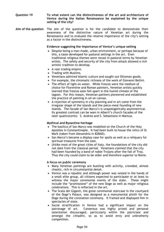Page 54
Question 19 To what extent can the distinctiveness of the art and architecture of
Venice during the Italian Renaissance be explained by the unique
setting of the city?
Aim of the question The aim of the question is for the candidate to demonstrate their
awareness of the distinctive nature of Venetian art during the
Renaissance and to evaluate the relative importance of the city’s setting
as a factor in the distinctiveness.
Evidence suggesting the importance of Venice’s unique setting
 Despite being a man-made, urban environment, or perhaps because of
this, a taste developed for pastoral settings in the art. Even
traditional religious themes were recast in pastoral terms by Venetian
artists. The safety and security of the city from attack allowed a rich
artistic tradition to develop.
 A vast trading empire.
 Trading with Muslims.
 Venetians admired Islamic culture and sought out Ottoman goods.
 For example, the chromatic richness of the work of Giovanni Bellini.
 The effect of light on water. While frescos were the medium of
choice for Florentine and Roman painters, Venetian artists quickly
learned that frescos soon fell apart in the humid climate of the
lagoon. For this reason, Venetian painters pioneered and established
the practice of painting in oil on canvas.
 A rejection of symmetry in city planning and in art came from the
irregular shape of the islands and the piece-meal founding of new
islands. The facade of San Marco’s is unapologetically asymmetrical.
Its greatest contrast can be seen in Alberti’s church facades of the
later quattrocento: S. Andrea and S. Sebastiano in Mantua.
Mythical and Byzantine heritage
 The basilica of San Marco was modelled on the Church of the Holy
Apostles in Constantinople. It had been built to house the relics of St
Mark (taken from Alexandria in 828AD).
 San Marco’s became a display case for spoils as well as a reliquary for
spiritual treasures from the east.
 Unlike most of the great cities of Italy, the foundations of the city did
not date from the classical period. Venetians claimed that the city
had been founded by a band of noble Trojans after the fall of Troy.
Thus the city could claim to be older and therefore superior to Rome.
A focus on public ceremony
 Many Venetian paintings are bustling with activity, crowded, almost
chaotic, rich in circumstantial detail.
 Venice was a republic and although power was vested in the hands of
a small elite group, all citizens expected to participate or at least to
witness the major ceremonial events of the state. These might
include the “promissione” of the new Doge as well as major religious
celebrations. This is reflected in the art.
 The Scala dei Giganti, the great ceremonial staircase in the courtyard
of the Doge’s Palace, was designed as a monumental plinth for the
Doge during the coronation ceremony. It framed and displayed him in
spectacles of state.
 Social stratification in Venice had a significant impact on the
patronage of art. Consensus was highly prized and personal
ostentation discouraged, particularly within the patriciate and
amongst the cittadini, so as to avoid envy and unbrotherly
competition.
 