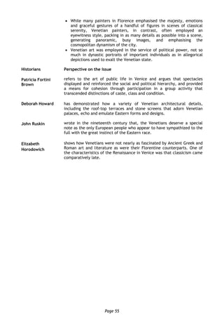 Page 55
 While many painters in Florence emphasised the majesty, emotions
and graceful gestures of a handful of figures in scenes of classical
serenity, Venetian painters, in contrast, often employed an
eyewitness style, packing in as many details as possible into a scene,
generating panoramic, busy images, and emphasising the
cosmopolitan dynamism of the city.
 Venetian art was employed in the service of political power, not so
much in dynastic portraits of important individuals as in allegorical
depictions used to exalt the Venetian state.
Historians Perspective on the issue
Patricia Fortini
Brown
refers to the art of public life in Venice and argues that spectacles
displayed and reinforced the social and political hierarchy, and provided
a means for cohesion through participation in a group activity that
transcended distinctions of caste, class and condition.
Deborah Howard has demonstrated how a variety of Venetian architectural details,
including the roof-top terraces and stone screens that adorn Venetian
palaces, echo and emulate Eastern forms and designs.
John Ruskin wrote in the nineteenth century that, the Venetians deserve a special
note as the only European people who appear to have sympathized to the
full with the great instinct of the Eastern race.
Elizabeth
Horodowich
shows how Venetians were not nearly as fascinated by Ancient Greek and
Roman art and literature as were their Florentine counterparts. One of
the characteristics of the Renaissance in Venice was that classicism came
comparatively late.
 