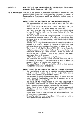 Page 56
Question 20 How valid is the view that war had a far-reaching impact on the Italian
city states during the period 1400-1530?
Aim of the question The aim of the question is to enable candidates to demonstrate their
awareness of the debate over the impact of war on Italian city states. The
focus may be on the economic, social, psychological or cultural impact of
war.
Evidence supporting the view that there was a far-reaching impact
 This was especially the case from 1400 to 1454, and from 1494
onwards.
 There were important encounters despite the Peace of Lodi.
Florence and Milan fought Venice, Naples and the papacy.
 There were local wars, for example the papacy and Naples against
Lorenzo Il Magnifico following the partial failure of the Pazzi
conspiracy in 1478.
 The size of armies increased during the period. This was in part
because of the improved methods of fortification, both in town walls
and in the field. Armies increased from 3000-5000 in 1300 to 15,000-
20,000 in 1420.
 The high cost of full-paid professional soldiers led to increased use of
cheaper rural subjects, both on an unpaid standby basis for local
defence and on a token-paid basis for service with a field force.
 The invasion of Italy by King Charles VIII in 1494 was a disaster for
the Italian states. Venice sat on the fence; Florence, mindful of its
commercial interests, put up no resistance. Piero dei’ Medici was
punished by the Florentine citizens by his removal from power,
opening the doors to Savonarola.
 In 1509 Venice paid for the services of 30,000 men.
 The discussion of military affairs involved discussion of the
experience of antiquity. The prevalence of war increased the
apparent relevance of classical texts such as Livy.
 The sack of Rome in 1527 had a checking effect on local cultural
development which lasted for a decade.
Evidence supporting the view that there was not a far-reaching impact
 The Peace of Lodi of 1454 led to a binding mutual non-aggression
pact for twenty-five years between the five major Italian powers,
Venice, Milan, Florence, Naples and the papacy.
 The dependence on mercenaries enabled artists to get on with their
work. Improved fortifications meant the devastation was in the
main restricted to the countryside.
 The impact of the French invasion in 1494 was exaggerated by
Guicciardini. He overstates the peace of Italy before the invasion in
order to make the invasion seems more dramatic and decisive.
 Though Rome suffered in 1527, Venice and Florence both gained.
They became alternative places of refuge for popular artists, writers
or musicians.
 Battles were fought in the countryside and peasants were the chief
sufferers from the campaigns.
 Sieges of great cities were few, and save for the case of Naples in
1527-28 and Florence 1529-30 short.
 