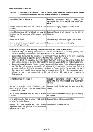 Page 60
PART B – Historical Sources
Question 22 How much do Sources A and B reveal about differing interpretations of the
influence of Cosimo il Vecchio on the governing of Florence?
Point identified in Source A Possible comment which shows the
candidate has interpreted the significant
view(s)
Senate bestowed the title of Father of His
Country
Cosimo was highly respected by his peers
A most honourable man who lived not only for
himself, but for the good of his country and
his God
Cosimo showed great concern for the city of
Florence
Great and exalted Cosimo’s reputation was higher than others
He was acute in reasoning as he was prudent
and strong in governing
Cosimo was talented at philosophy
Points of knowledge which develop and contextualise the points in the source:
 Cosimo built power through inter-marriage with powerful families in order to gain key allies.
His own marriage to Contessina linked the Medici to the Bardi family.
 Cosimo had dominated the councils of government through the force of his own personality
and his willingness to open his coffers when the state was short of cash.
 After his death he was given the title “Pater Patriae”, implying a paternalist rather than
self-seeking control of the city. He rigged the taxation system to favour medici supporters.
 Cosimo employed Marsilio Ficino. He may have established under Ficino a Platonic Academy
at Villa Careggi, where a community of scholars lived together. Cosimo paid Ficino to
prepare a full and definitive translation into Latin of Plato’s works. He founded a library at
San Marco and bought many manuscripts of ancient works for it. He maintained agents
abroad to search for manuscripts to fill his libraries. He also acted as patron of
Argyropoulis.
Point identified in Source B Possible comment which shows the
candidate has interpreted the significant
view(s)
He thus became the founder of a dynasty that,
covertly in the fifteenth century, directed the
fortunes of Florence
Cosimo used family ties in exercising his
power.
This Cosimo inherited from his banker father
Giovanni
Cosimo established the family’s power through
his wealth
As a politician he had a vision that looked
beyond Florentine Tuscany
Cosimo had an international vision
Cosimo also had respect for, and indeed
dependence on, the qualities of pure intellect
possessed by others
Cosimo was a shrewd patron
 