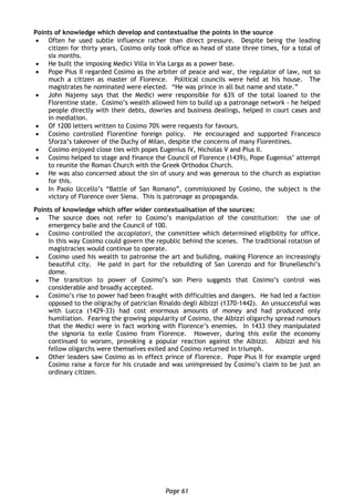 Page 61
Points of knowledge which develop and contextualise the points in the source
 Often he used subtle influence rather than direct pressure. Despite being the leading
citizen for thirty years, Cosimo only took office as head of state three times, for a total of
six months.
 He built the imposing Medici Villa in Via Larga as a power base.
 Pope Pius II regarded Cosimo as the arbiter of peace and war, the regulator of law, not so
much a citizen as master of Florence. Political councils were held at his house. The
magistrates he nominated were elected. “He was prince in all but name and state.”
 John Najemy says that the Medici were responsible for 63% of the total loaned to the
Florentine state. Cosimo’s wealth allowed him to build up a patronage network - he helped
people directly with their debts, dowries and business dealings, helped in court cases and
in mediation.
 Of 1200 letters written to Cosimo 70% were requests for favours.
 Cosimo controlled Florentine foreign policy. He encouraged and supported Francesco
Sforza’s takeover of the Duchy of Milan, despite the concerns of many Florentines.
 Cosimo enjoyed close ties with popes Eugenius IV, Nicholas V and Pius II.
 Cosimo helped to stage and finance the Council of Florence (1439), Pope Eugenius’ attempt
to reunite the Roman Church with the Greek Orthodox Church.
 He was also concerned about the sin of usury and was generous to the church as expiation
for this.
 In Paolo Uccello’s “Battle of San Romano”, commissioned by Cosimo, the subject is the
victory of Florence over Siena. This is patronage as propaganda.
Points of knowledge which offer wider contextualisation of the sources:
 The source does not refer to Cosimo’s manipulation of the constitution: the use of
emergency balie and the Council of 100.
 Cosimo controlled the accopiatori, the committee which determined eligibility for office.
In this way Cosimo could govern the republic behind the scenes. The traditional rotation of
magistracies would continue to operate.
 Cosimo used his wealth to patronise the art and building, making Florence an increasingly
beautiful city. He paid in part for the rebuilding of San Lorenzo and for Brunelleschi’s
dome.
 The transition to power of Cosimo’s son Piero suggests that Cosimo’s control was
considerable and broadly accepted.
 Cosimo’s rise to power had been fraught with difficulties and dangers. He had led a faction
opposed to the oligrachy of patrician Rinaldo degli Albizzi (1370-1442). An unsuccessful was
with Lucca (1429-33) had cost enormous amounts of money and had produced only
humiliation. Fearing the growing popularity of Cosimo, the Albizzi oligarchy spread rumours
that the Medici were in fact working with Florence’s enemies. In 1433 they manipulated
the signoria to exile Cosimo from Florence. However, during this exile the economy
continued to worsen, provoking a popular reaction against the Albizzi. Albizzi and his
fellow oligarchs were themselves exiled and Cosimo returned in triumph.
 Other leaders saw Cosimo as in effect prince of Florence. Pope Pius II for example urged
Cosimo raise a force for his crusade and was unimpressed by Cosimo’s claim to be just an
ordinary citizen.
 